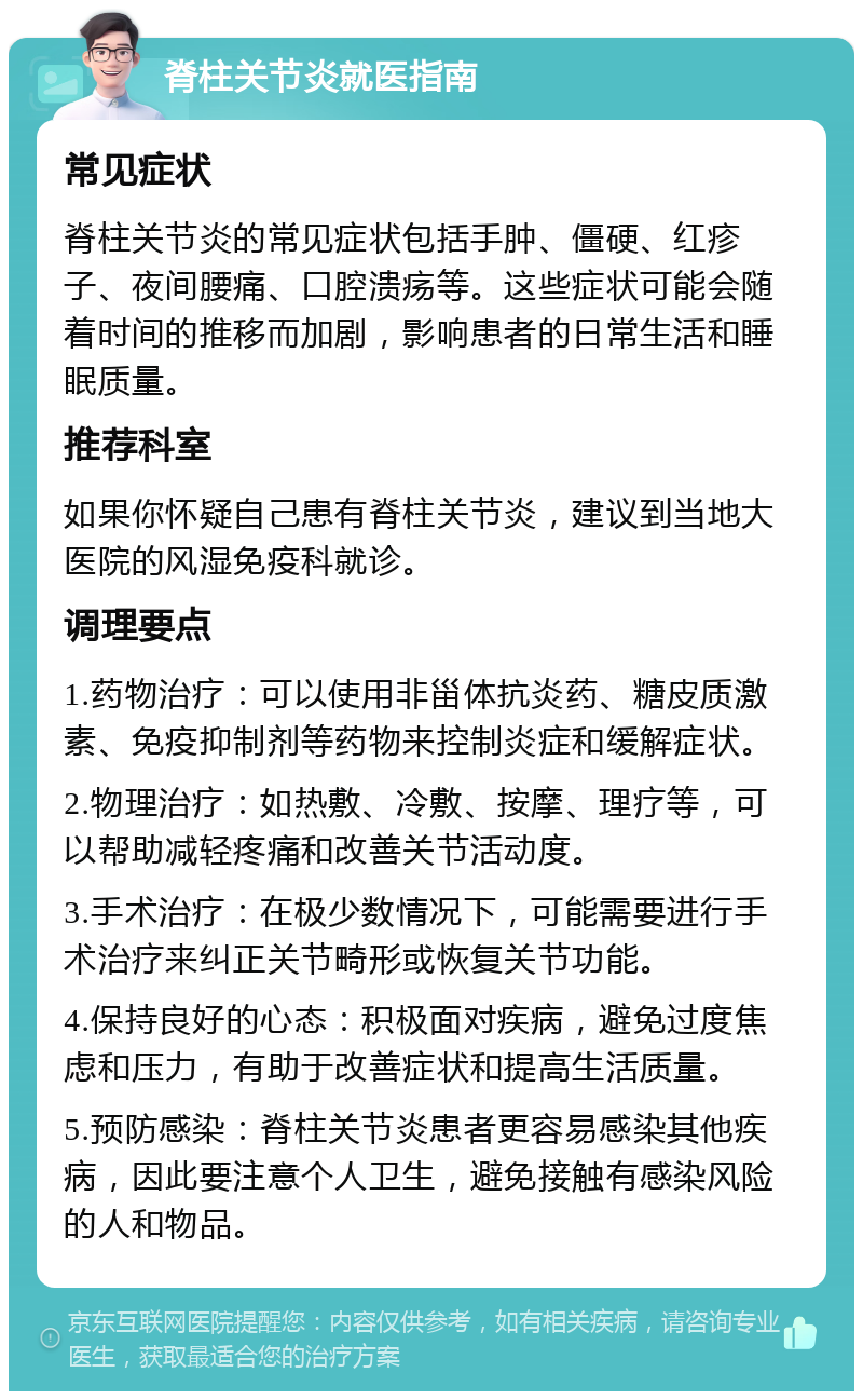 脊柱关节炎就医指南 常见症状 脊柱关节炎的常见症状包括手肿、僵硬、红疹子、夜间腰痛、口腔溃疡等。这些症状可能会随着时间的推移而加剧，影响患者的日常生活和睡眠质量。 推荐科室 如果你怀疑自己患有脊柱关节炎，建议到当地大医院的风湿免疫科就诊。 调理要点 1.药物治疗：可以使用非甾体抗炎药、糖皮质激素、免疫抑制剂等药物来控制炎症和缓解症状。 2.物理治疗：如热敷、冷敷、按摩、理疗等，可以帮助减轻疼痛和改善关节活动度。 3.手术治疗：在极少数情况下，可能需要进行手术治疗来纠正关节畸形或恢复关节功能。 4.保持良好的心态：积极面对疾病，避免过度焦虑和压力，有助于改善症状和提高生活质量。 5.预防感染：脊柱关节炎患者更容易感染其他疾病，因此要注意个人卫生，避免接触有感染风险的人和物品。