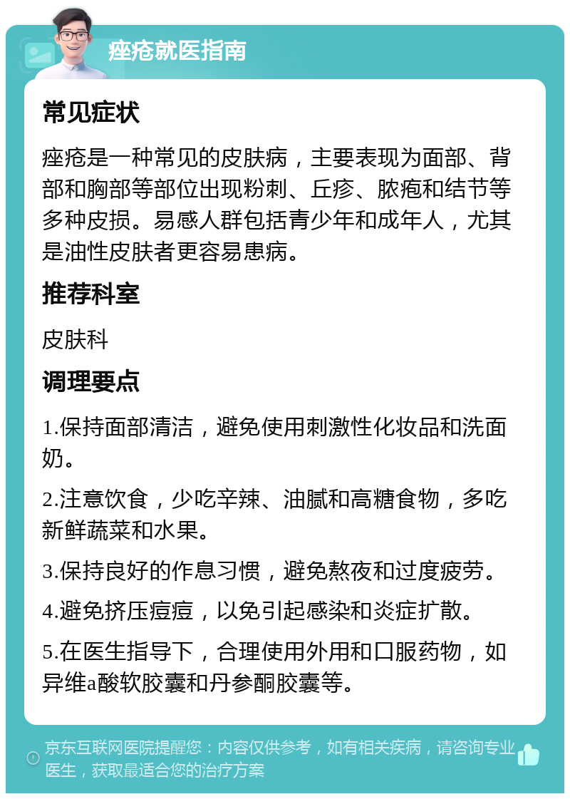 痤疮就医指南 常见症状 痤疮是一种常见的皮肤病，主要表现为面部、背部和胸部等部位出现粉刺、丘疹、脓疱和结节等多种皮损。易感人群包括青少年和成年人，尤其是油性皮肤者更容易患病。 推荐科室 皮肤科 调理要点 1.保持面部清洁，避免使用刺激性化妆品和洗面奶。 2.注意饮食，少吃辛辣、油腻和高糖食物，多吃新鲜蔬菜和水果。 3.保持良好的作息习惯，避免熬夜和过度疲劳。 4.避免挤压痘痘，以免引起感染和炎症扩散。 5.在医生指导下，合理使用外用和口服药物，如异维a酸软胶囊和丹参酮胶囊等。