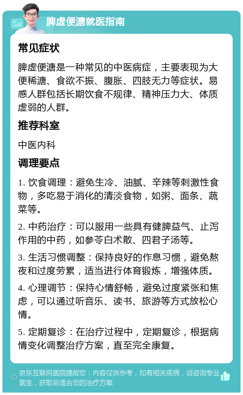 脾虚便溏就医指南 常见症状 脾虚便溏是一种常见的中医病症，主要表现为大便稀溏、食欲不振、腹胀、四肢无力等症状。易感人群包括长期饮食不规律、精神压力大、体质虚弱的人群。 推荐科室 中医内科 调理要点 1. 饮食调理：避免生冷、油腻、辛辣等刺激性食物，多吃易于消化的清淡食物，如粥、面条、蔬菜等。 2. 中药治疗：可以服用一些具有健脾益气、止泻作用的中药，如参苓白术散、四君子汤等。 3. 生活习惯调整：保持良好的作息习惯，避免熬夜和过度劳累，适当进行体育锻炼，增强体质。 4. 心理调节：保持心情舒畅，避免过度紧张和焦虑，可以通过听音乐、读书、旅游等方式放松心情。 5. 定期复诊：在治疗过程中，定期复诊，根据病情变化调整治疗方案，直至完全康复。