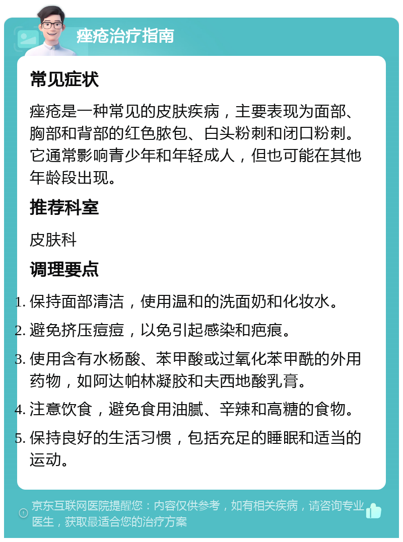 痤疮治疗指南 常见症状 痤疮是一种常见的皮肤疾病，主要表现为面部、胸部和背部的红色脓包、白头粉刺和闭口粉刺。它通常影响青少年和年轻成人，但也可能在其他年龄段出现。 推荐科室 皮肤科 调理要点 保持面部清洁，使用温和的洗面奶和化妆水。 避免挤压痘痘，以免引起感染和疤痕。 使用含有水杨酸、苯甲酸或过氧化苯甲酰的外用药物，如阿达帕林凝胶和夫西地酸乳膏。 注意饮食，避免食用油腻、辛辣和高糖的食物。 保持良好的生活习惯，包括充足的睡眠和适当的运动。