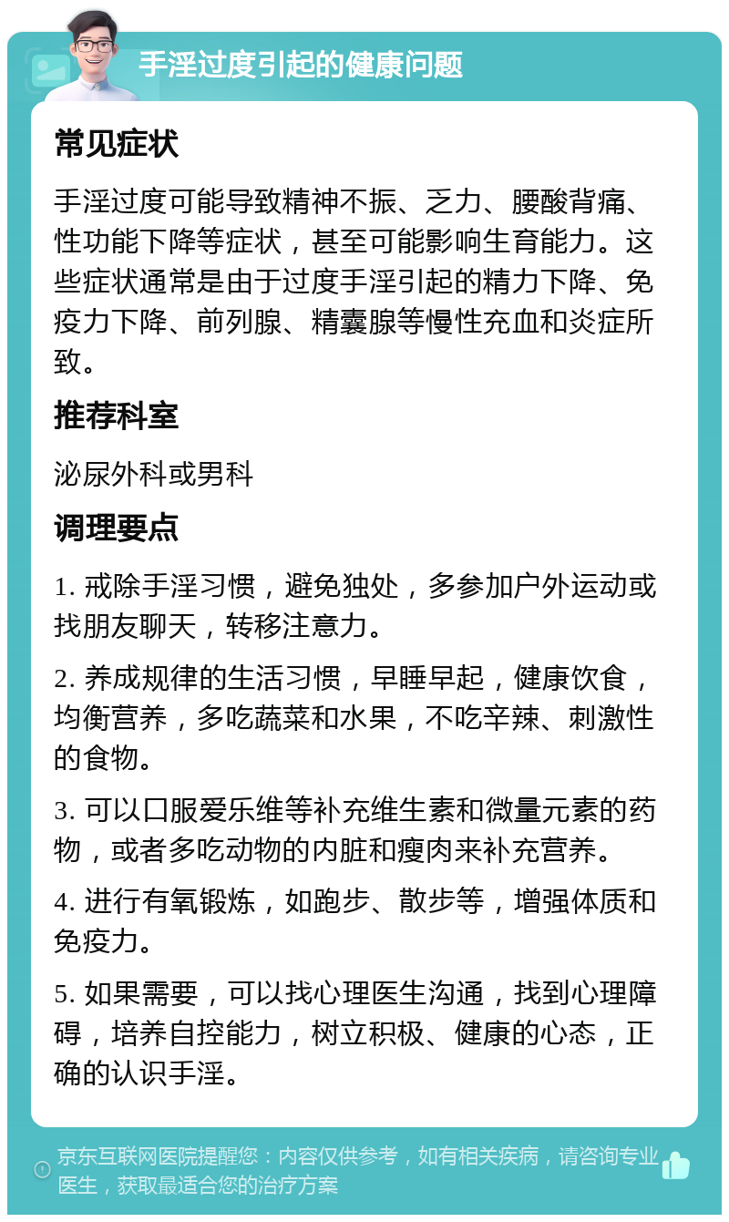 手淫过度引起的健康问题 常见症状 手淫过度可能导致精神不振、乏力、腰酸背痛、性功能下降等症状，甚至可能影响生育能力。这些症状通常是由于过度手淫引起的精力下降、免疫力下降、前列腺、精囊腺等慢性充血和炎症所致。 推荐科室 泌尿外科或男科 调理要点 1. 戒除手淫习惯，避免独处，多参加户外运动或找朋友聊天，转移注意力。 2. 养成规律的生活习惯，早睡早起，健康饮食，均衡营养，多吃蔬菜和水果，不吃辛辣、刺激性的食物。 3. 可以口服爱乐维等补充维生素和微量元素的药物，或者多吃动物的内脏和瘦肉来补充营养。 4. 进行有氧锻炼，如跑步、散步等，增强体质和免疫力。 5. 如果需要，可以找心理医生沟通，找到心理障碍，培养自控能力，树立积极、健康的心态，正确的认识手淫。