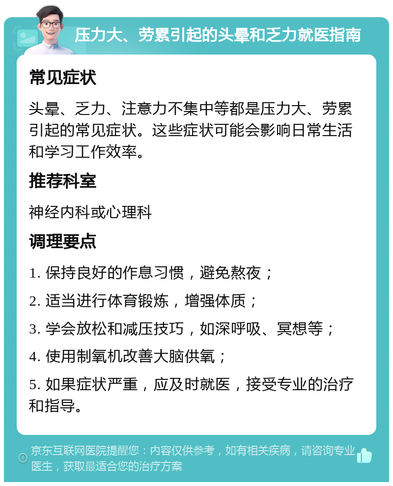 压力大、劳累引起的头晕和乏力就医指南 常见症状 头晕、乏力、注意力不集中等都是压力大、劳累引起的常见症状。这些症状可能会影响日常生活和学习工作效率。 推荐科室 神经内科或心理科 调理要点 1. 保持良好的作息习惯，避免熬夜； 2. 适当进行体育锻炼，增强体质； 3. 学会放松和减压技巧，如深呼吸、冥想等； 4. 使用制氧机改善大脑供氧； 5. 如果症状严重，应及时就医，接受专业的治疗和指导。