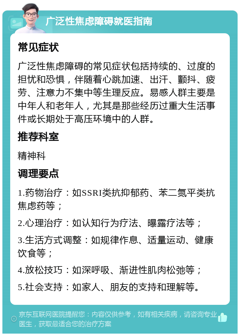 广泛性焦虑障碍就医指南 常见症状 广泛性焦虑障碍的常见症状包括持续的、过度的担忧和恐惧，伴随着心跳加速、出汗、颤抖、疲劳、注意力不集中等生理反应。易感人群主要是中年人和老年人，尤其是那些经历过重大生活事件或长期处于高压环境中的人群。 推荐科室 精神科 调理要点 1.药物治疗：如SSRI类抗抑郁药、苯二氮平类抗焦虑药等； 2.心理治疗：如认知行为疗法、曝露疗法等； 3.生活方式调整：如规律作息、适量运动、健康饮食等； 4.放松技巧：如深呼吸、渐进性肌肉松弛等； 5.社会支持：如家人、朋友的支持和理解等。