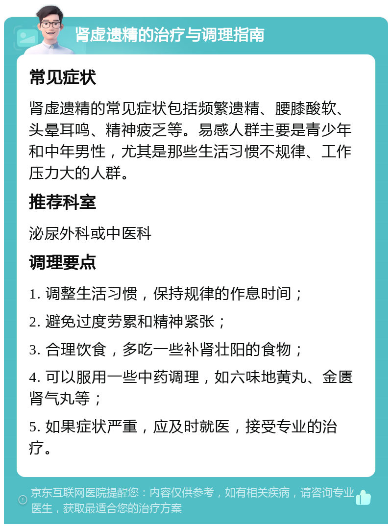 肾虚遗精的治疗与调理指南 常见症状 肾虚遗精的常见症状包括频繁遗精、腰膝酸软、头晕耳鸣、精神疲乏等。易感人群主要是青少年和中年男性，尤其是那些生活习惯不规律、工作压力大的人群。 推荐科室 泌尿外科或中医科 调理要点 1. 调整生活习惯，保持规律的作息时间； 2. 避免过度劳累和精神紧张； 3. 合理饮食，多吃一些补肾壮阳的食物； 4. 可以服用一些中药调理，如六味地黄丸、金匮肾气丸等； 5. 如果症状严重，应及时就医，接受专业的治疗。