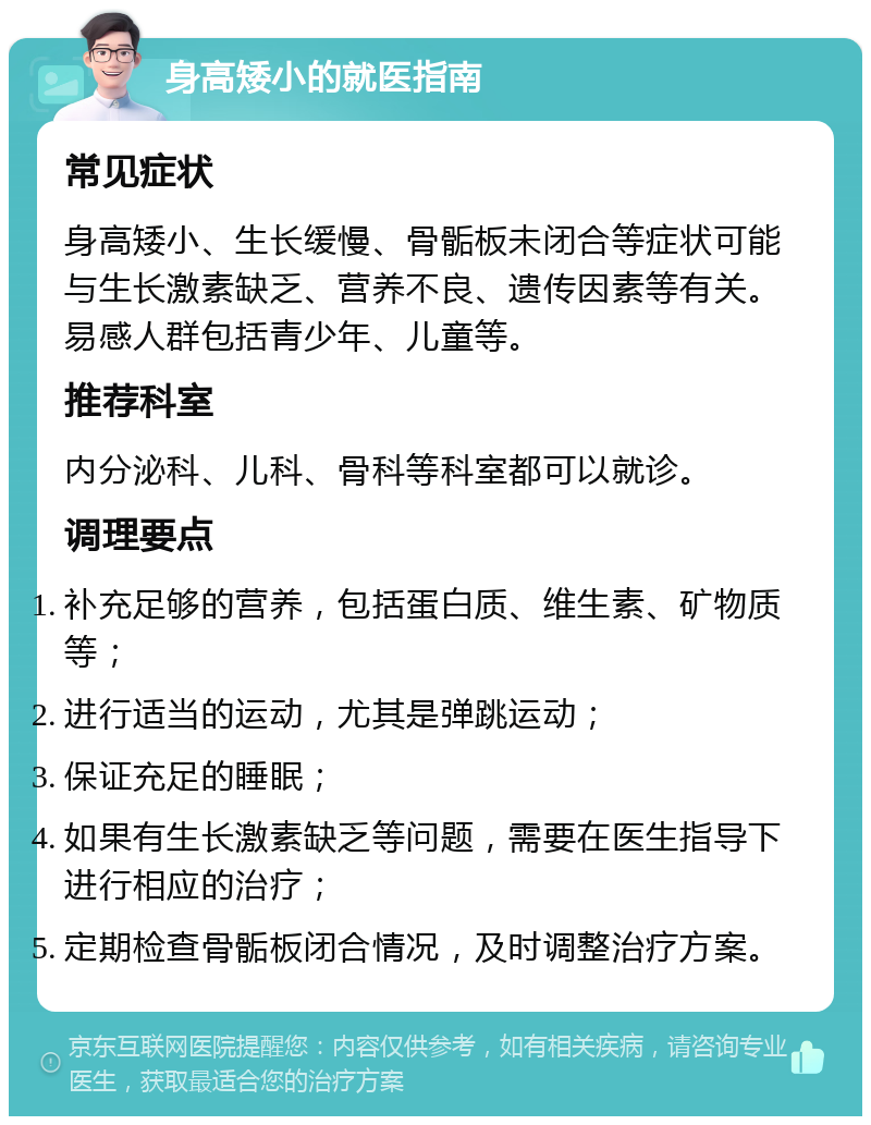 身高矮小的就医指南 常见症状 身高矮小、生长缓慢、骨骺板未闭合等症状可能与生长激素缺乏、营养不良、遗传因素等有关。易感人群包括青少年、儿童等。 推荐科室 内分泌科、儿科、骨科等科室都可以就诊。 调理要点 补充足够的营养，包括蛋白质、维生素、矿物质等； 进行适当的运动，尤其是弹跳运动； 保证充足的睡眠； 如果有生长激素缺乏等问题，需要在医生指导下进行相应的治疗； 定期检查骨骺板闭合情况，及时调整治疗方案。