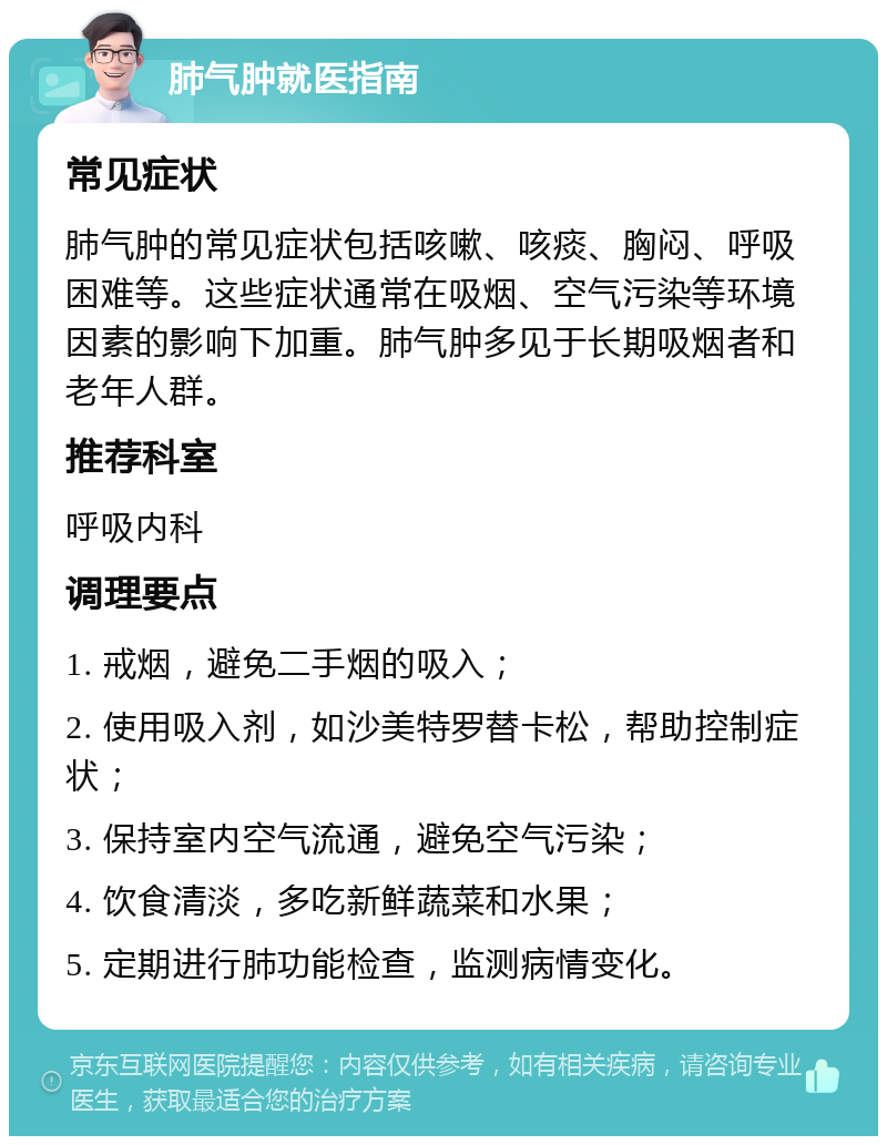 肺气肿就医指南 常见症状 肺气肿的常见症状包括咳嗽、咳痰、胸闷、呼吸困难等。这些症状通常在吸烟、空气污染等环境因素的影响下加重。肺气肿多见于长期吸烟者和老年人群。 推荐科室 呼吸内科 调理要点 1. 戒烟，避免二手烟的吸入； 2. 使用吸入剂，如沙美特罗替卡松，帮助控制症状； 3. 保持室内空气流通，避免空气污染； 4. 饮食清淡，多吃新鲜蔬菜和水果； 5. 定期进行肺功能检查，监测病情变化。