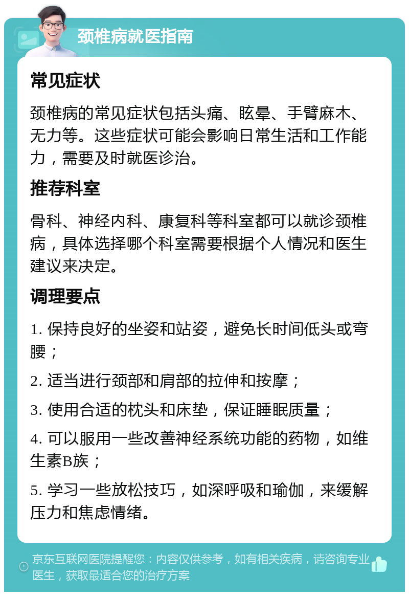 颈椎病就医指南 常见症状 颈椎病的常见症状包括头痛、眩晕、手臂麻木、无力等。这些症状可能会影响日常生活和工作能力，需要及时就医诊治。 推荐科室 骨科、神经内科、康复科等科室都可以就诊颈椎病，具体选择哪个科室需要根据个人情况和医生建议来决定。 调理要点 1. 保持良好的坐姿和站姿，避免长时间低头或弯腰； 2. 适当进行颈部和肩部的拉伸和按摩； 3. 使用合适的枕头和床垫，保证睡眠质量； 4. 可以服用一些改善神经系统功能的药物，如维生素B族； 5. 学习一些放松技巧，如深呼吸和瑜伽，来缓解压力和焦虑情绪。