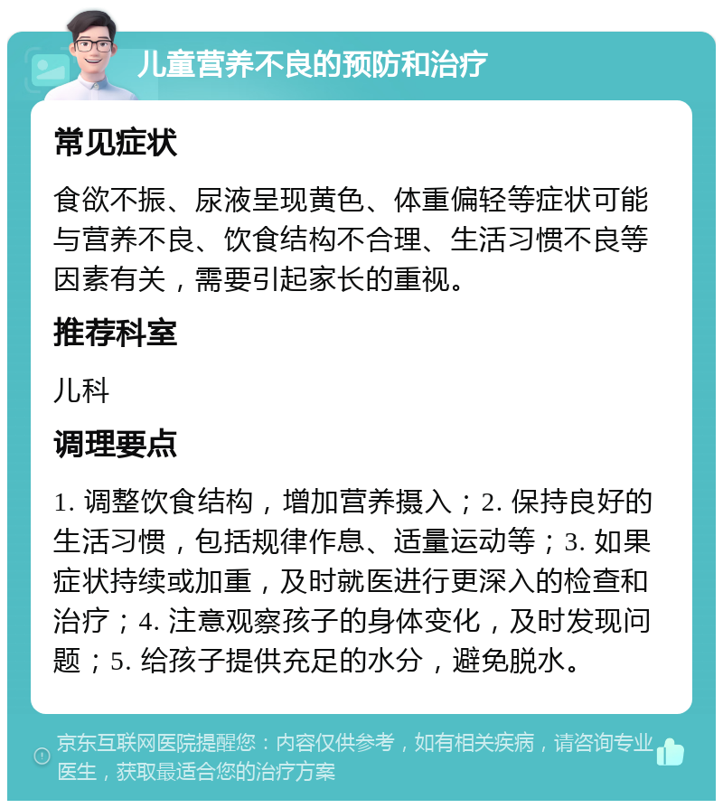 儿童营养不良的预防和治疗 常见症状 食欲不振、尿液呈现黄色、体重偏轻等症状可能与营养不良、饮食结构不合理、生活习惯不良等因素有关，需要引起家长的重视。 推荐科室 儿科 调理要点 1. 调整饮食结构，增加营养摄入；2. 保持良好的生活习惯，包括规律作息、适量运动等；3. 如果症状持续或加重，及时就医进行更深入的检查和治疗；4. 注意观察孩子的身体变化，及时发现问题；5. 给孩子提供充足的水分，避免脱水。