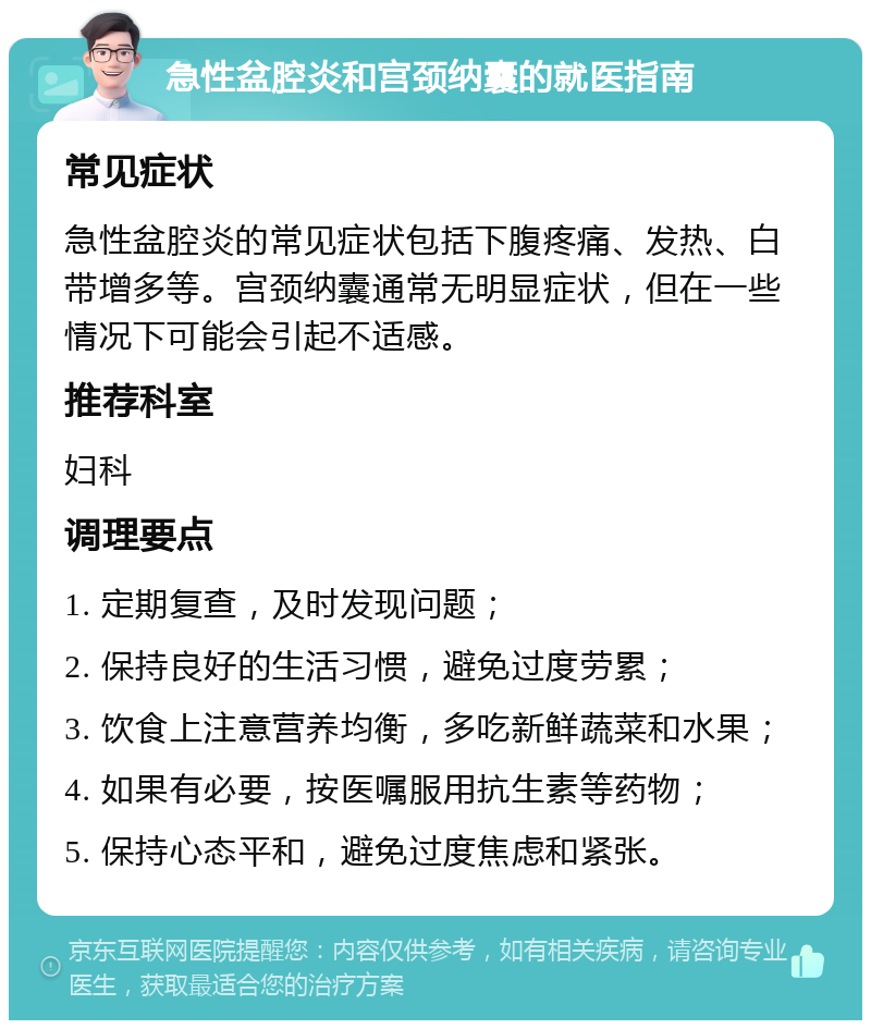 急性盆腔炎和宫颈纳囊的就医指南 常见症状 急性盆腔炎的常见症状包括下腹疼痛、发热、白带增多等。宫颈纳囊通常无明显症状，但在一些情况下可能会引起不适感。 推荐科室 妇科 调理要点 1. 定期复查，及时发现问题； 2. 保持良好的生活习惯，避免过度劳累； 3. 饮食上注意营养均衡，多吃新鲜蔬菜和水果； 4. 如果有必要，按医嘱服用抗生素等药物； 5. 保持心态平和，避免过度焦虑和紧张。