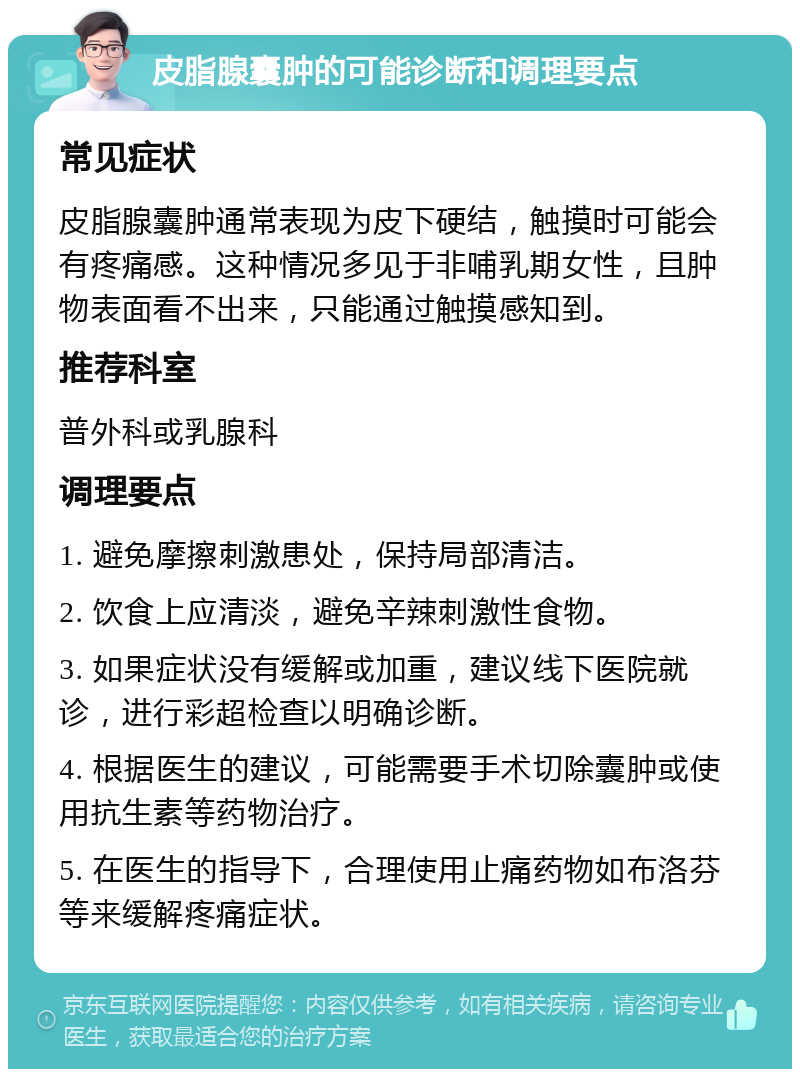 皮脂腺囊肿的可能诊断和调理要点 常见症状 皮脂腺囊肿通常表现为皮下硬结，触摸时可能会有疼痛感。这种情况多见于非哺乳期女性，且肿物表面看不出来，只能通过触摸感知到。 推荐科室 普外科或乳腺科 调理要点 1. 避免摩擦刺激患处，保持局部清洁。 2. 饮食上应清淡，避免辛辣刺激性食物。 3. 如果症状没有缓解或加重，建议线下医院就诊，进行彩超检查以明确诊断。 4. 根据医生的建议，可能需要手术切除囊肿或使用抗生素等药物治疗。 5. 在医生的指导下，合理使用止痛药物如布洛芬等来缓解疼痛症状。