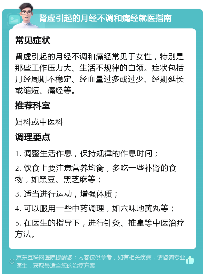 肾虚引起的月经不调和痛经就医指南 常见症状 肾虚引起的月经不调和痛经常见于女性，特别是那些工作压力大、生活不规律的白领。症状包括月经周期不稳定、经血量过多或过少、经期延长或缩短、痛经等。 推荐科室 妇科或中医科 调理要点 1. 调整生活作息，保持规律的作息时间； 2. 饮食上要注意营养均衡，多吃一些补肾的食物，如黑豆、黑芝麻等； 3. 适当进行运动，增强体质； 4. 可以服用一些中药调理，如六味地黄丸等； 5. 在医生的指导下，进行针灸、推拿等中医治疗方法。