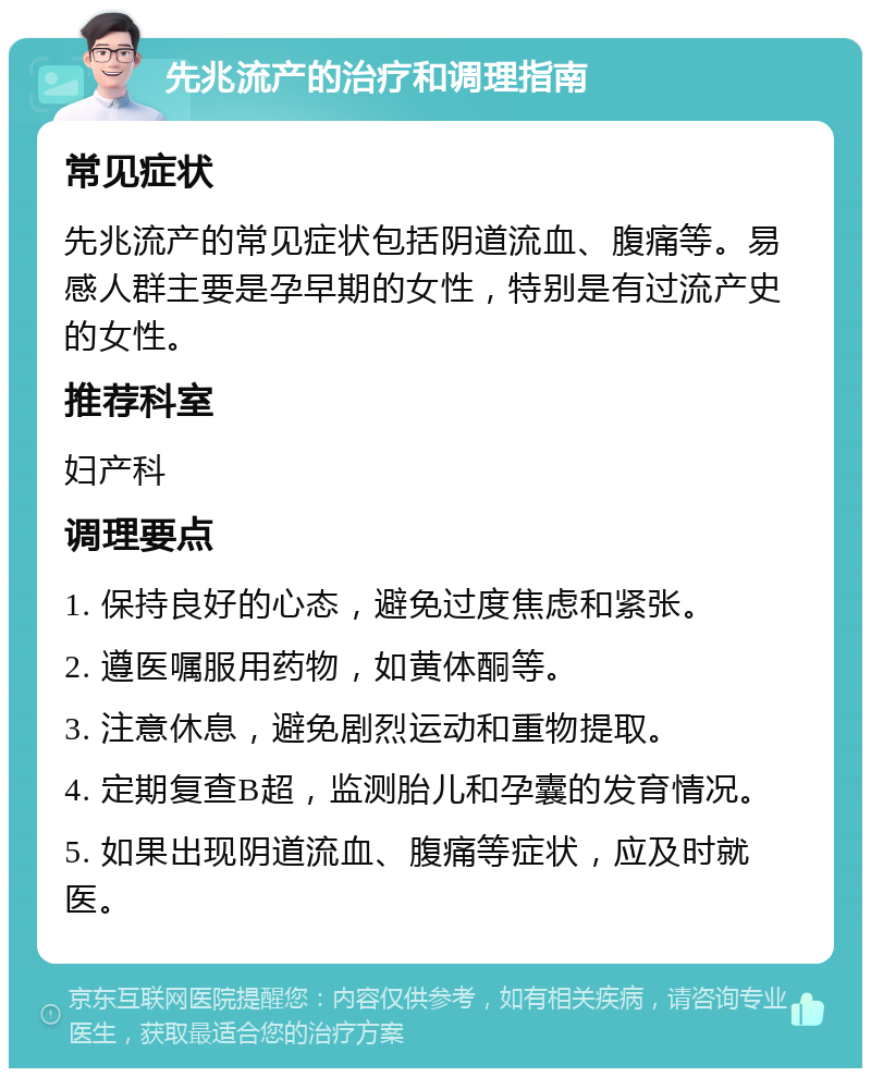 先兆流产的治疗和调理指南 常见症状 先兆流产的常见症状包括阴道流血、腹痛等。易感人群主要是孕早期的女性，特别是有过流产史的女性。 推荐科室 妇产科 调理要点 1. 保持良好的心态，避免过度焦虑和紧张。 2. 遵医嘱服用药物，如黄体酮等。 3. 注意休息，避免剧烈运动和重物提取。 4. 定期复查B超，监测胎儿和孕囊的发育情况。 5. 如果出现阴道流血、腹痛等症状，应及时就医。