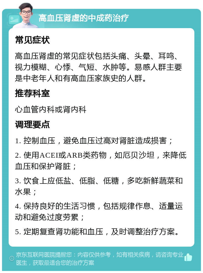 高血压肾虚的中成药治疗 常见症状 高血压肾虚的常见症状包括头痛、头晕、耳鸣、视力模糊、心悸、气短、水肿等。易感人群主要是中老年人和有高血压家族史的人群。 推荐科室 心血管内科或肾内科 调理要点 1. 控制血压，避免血压过高对肾脏造成损害； 2. 使用ACEI或ARB类药物，如厄贝沙坦，来降低血压和保护肾脏； 3. 饮食上应低盐、低脂、低糖，多吃新鲜蔬菜和水果； 4. 保持良好的生活习惯，包括规律作息、适量运动和避免过度劳累； 5. 定期复查肾功能和血压，及时调整治疗方案。