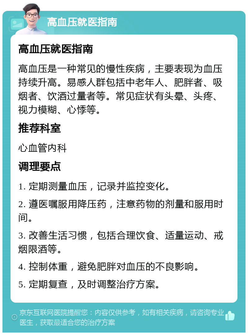 高血压就医指南 高血压就医指南 高血压是一种常见的慢性疾病，主要表现为血压持续升高。易感人群包括中老年人、肥胖者、吸烟者、饮酒过量者等。常见症状有头晕、头疼、视力模糊、心悸等。 推荐科室 心血管内科 调理要点 1. 定期测量血压，记录并监控变化。 2. 遵医嘱服用降压药，注意药物的剂量和服用时间。 3. 改善生活习惯，包括合理饮食、适量运动、戒烟限酒等。 4. 控制体重，避免肥胖对血压的不良影响。 5. 定期复查，及时调整治疗方案。