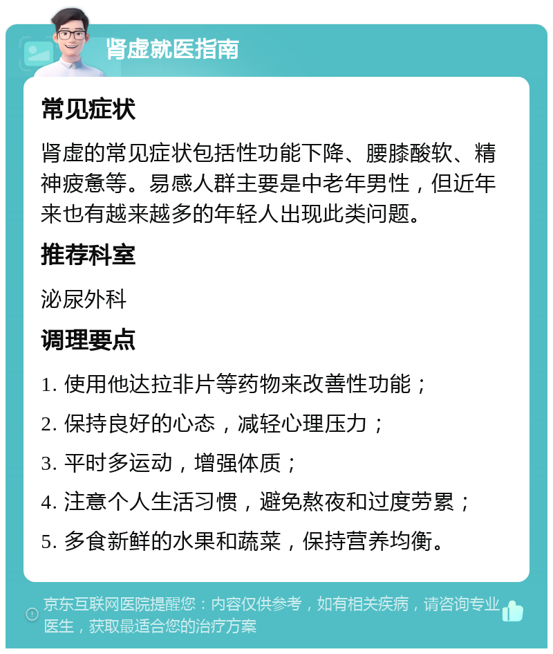 肾虚就医指南 常见症状 肾虚的常见症状包括性功能下降、腰膝酸软、精神疲惫等。易感人群主要是中老年男性，但近年来也有越来越多的年轻人出现此类问题。 推荐科室 泌尿外科 调理要点 1. 使用他达拉非片等药物来改善性功能； 2. 保持良好的心态，减轻心理压力； 3. 平时多运动，增强体质； 4. 注意个人生活习惯，避免熬夜和过度劳累； 5. 多食新鲜的水果和蔬菜，保持营养均衡。