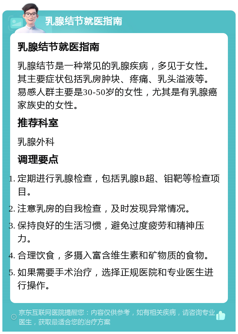 乳腺结节就医指南 乳腺结节就医指南 乳腺结节是一种常见的乳腺疾病，多见于女性。其主要症状包括乳房肿块、疼痛、乳头溢液等。易感人群主要是30-50岁的女性，尤其是有乳腺癌家族史的女性。 推荐科室 乳腺外科 调理要点 定期进行乳腺检查，包括乳腺B超、钼靶等检查项目。 注意乳房的自我检查，及时发现异常情况。 保持良好的生活习惯，避免过度疲劳和精神压力。 合理饮食，多摄入富含维生素和矿物质的食物。 如果需要手术治疗，选择正规医院和专业医生进行操作。