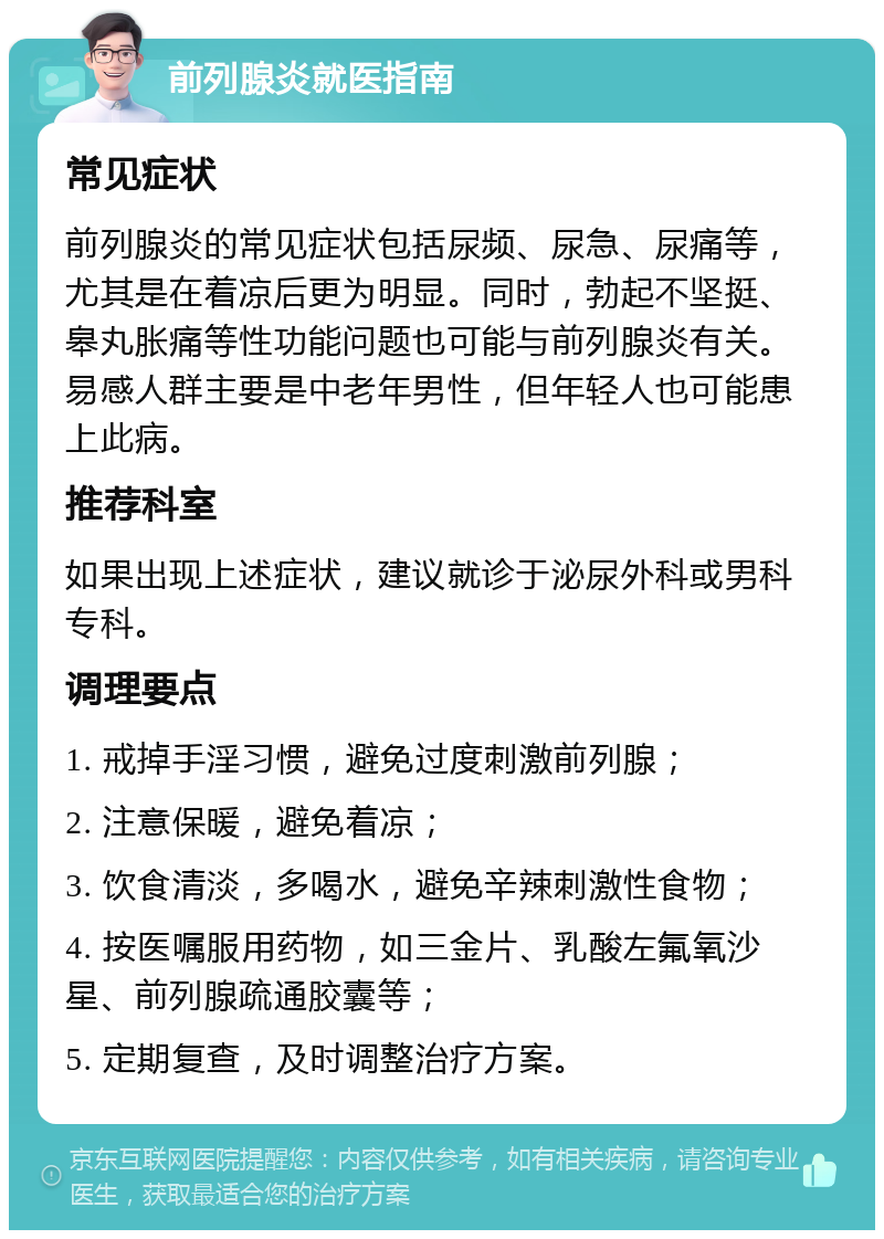 前列腺炎就医指南 常见症状 前列腺炎的常见症状包括尿频、尿急、尿痛等，尤其是在着凉后更为明显。同时，勃起不坚挺、皋丸胀痛等性功能问题也可能与前列腺炎有关。易感人群主要是中老年男性，但年轻人也可能患上此病。 推荐科室 如果出现上述症状，建议就诊于泌尿外科或男科专科。 调理要点 1. 戒掉手淫习惯，避免过度刺激前列腺； 2. 注意保暖，避免着凉； 3. 饮食清淡，多喝水，避免辛辣刺激性食物； 4. 按医嘱服用药物，如三金片、乳酸左氟氧沙星、前列腺疏通胶囊等； 5. 定期复查，及时调整治疗方案。