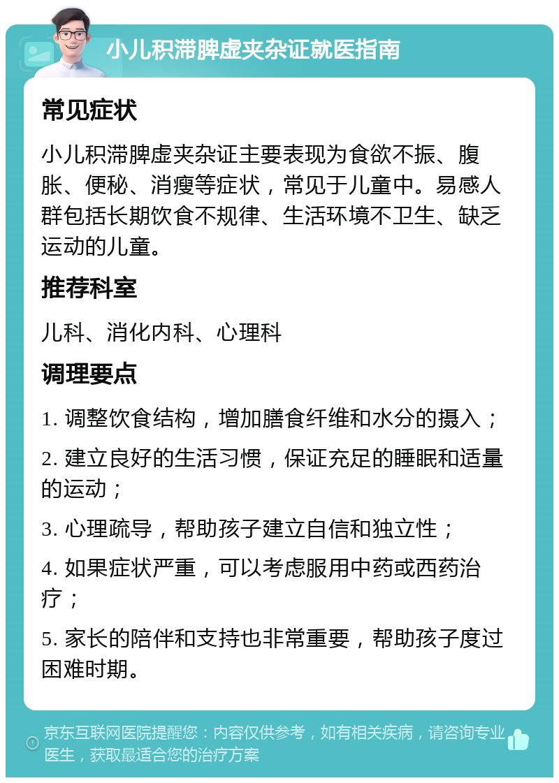 小儿积滞脾虚夹杂证就医指南 常见症状 小儿积滞脾虚夹杂证主要表现为食欲不振、腹胀、便秘、消瘦等症状，常见于儿童中。易感人群包括长期饮食不规律、生活环境不卫生、缺乏运动的儿童。 推荐科室 儿科、消化内科、心理科 调理要点 1. 调整饮食结构，增加膳食纤维和水分的摄入； 2. 建立良好的生活习惯，保证充足的睡眠和适量的运动； 3. 心理疏导，帮助孩子建立自信和独立性； 4. 如果症状严重，可以考虑服用中药或西药治疗； 5. 家长的陪伴和支持也非常重要，帮助孩子度过困难时期。