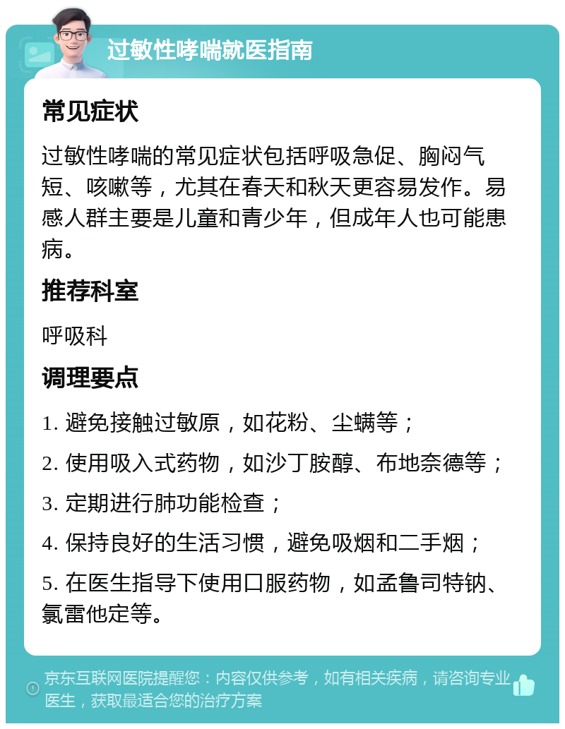 过敏性哮喘就医指南 常见症状 过敏性哮喘的常见症状包括呼吸急促、胸闷气短、咳嗽等，尤其在春天和秋天更容易发作。易感人群主要是儿童和青少年，但成年人也可能患病。 推荐科室 呼吸科 调理要点 1. 避免接触过敏原，如花粉、尘螨等； 2. 使用吸入式药物，如沙丁胺醇、布地奈德等； 3. 定期进行肺功能检查； 4. 保持良好的生活习惯，避免吸烟和二手烟； 5. 在医生指导下使用口服药物，如孟鲁司特钠、氯雷他定等。