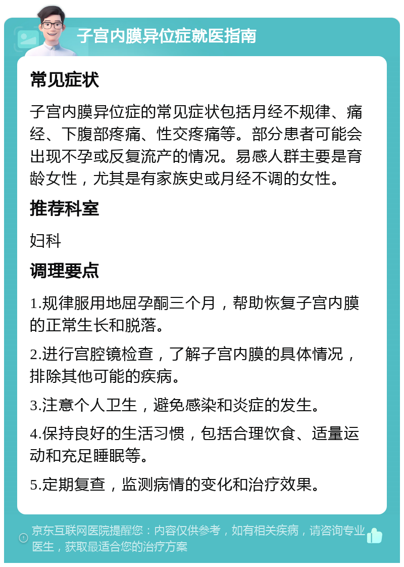 子宫内膜异位症就医指南 常见症状 子宫内膜异位症的常见症状包括月经不规律、痛经、下腹部疼痛、性交疼痛等。部分患者可能会出现不孕或反复流产的情况。易感人群主要是育龄女性，尤其是有家族史或月经不调的女性。 推荐科室 妇科 调理要点 1.规律服用地屈孕酮三个月，帮助恢复子宫内膜的正常生长和脱落。 2.进行宫腔镜检查，了解子宫内膜的具体情况，排除其他可能的疾病。 3.注意个人卫生，避免感染和炎症的发生。 4.保持良好的生活习惯，包括合理饮食、适量运动和充足睡眠等。 5.定期复查，监测病情的变化和治疗效果。