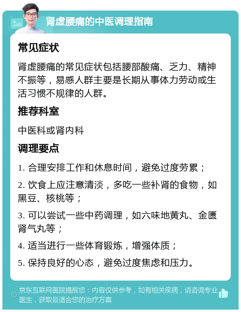 肾虚腰痛的中医调理指南 常见症状 肾虚腰痛的常见症状包括腰部酸痛、乏力、精神不振等，易感人群主要是长期从事体力劳动或生活习惯不规律的人群。 推荐科室 中医科或肾内科 调理要点 1. 合理安排工作和休息时间，避免过度劳累； 2. 饮食上应注意清淡，多吃一些补肾的食物，如黑豆、核桃等； 3. 可以尝试一些中药调理，如六味地黄丸、金匮肾气丸等； 4. 适当进行一些体育锻炼，增强体质； 5. 保持良好的心态，避免过度焦虑和压力。