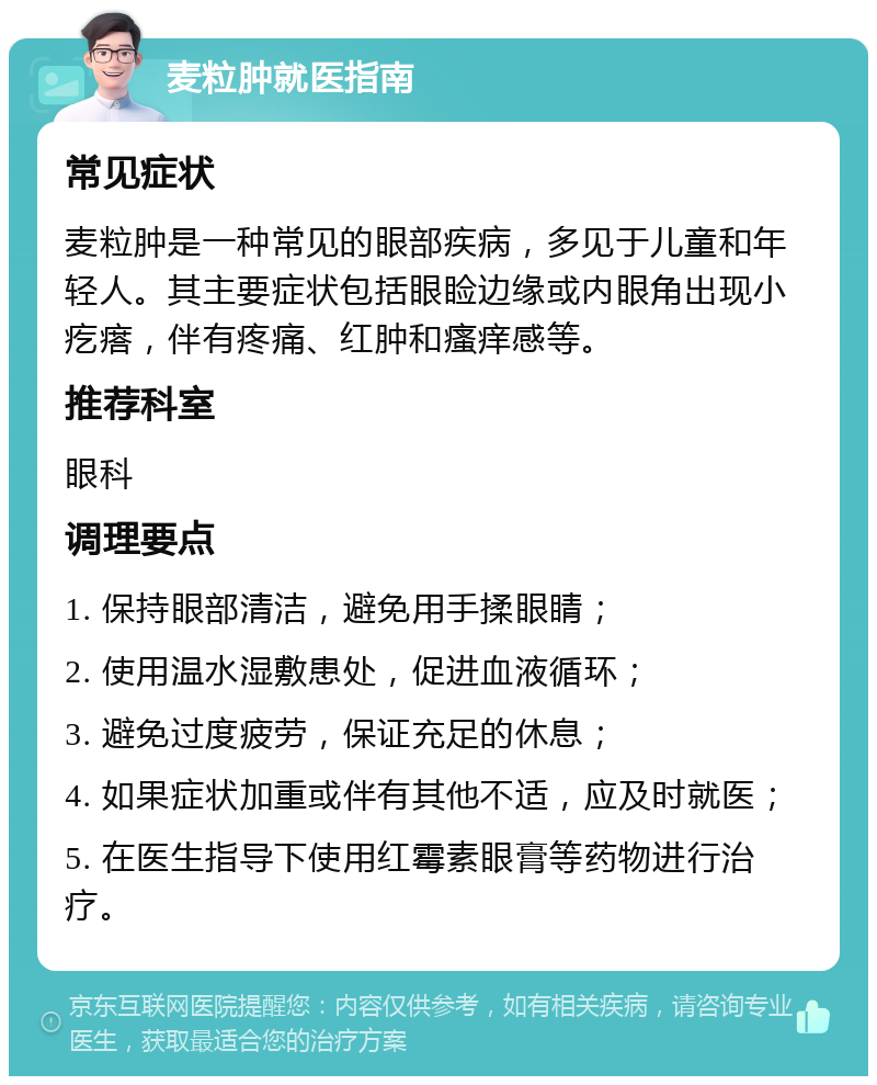 麦粒肿就医指南 常见症状 麦粒肿是一种常见的眼部疾病，多见于儿童和年轻人。其主要症状包括眼睑边缘或内眼角出现小疙瘩，伴有疼痛、红肿和瘙痒感等。 推荐科室 眼科 调理要点 1. 保持眼部清洁，避免用手揉眼睛； 2. 使用温水湿敷患处，促进血液循环； 3. 避免过度疲劳，保证充足的休息； 4. 如果症状加重或伴有其他不适，应及时就医； 5. 在医生指导下使用红霉素眼膏等药物进行治疗。