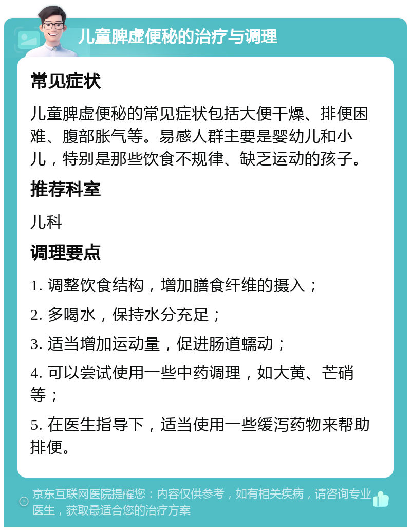 儿童脾虚便秘的治疗与调理 常见症状 儿童脾虚便秘的常见症状包括大便干燥、排便困难、腹部胀气等。易感人群主要是婴幼儿和小儿，特别是那些饮食不规律、缺乏运动的孩子。 推荐科室 儿科 调理要点 1. 调整饮食结构，增加膳食纤维的摄入； 2. 多喝水，保持水分充足； 3. 适当增加运动量，促进肠道蠕动； 4. 可以尝试使用一些中药调理，如大黄、芒硝等； 5. 在医生指导下，适当使用一些缓泻药物来帮助排便。