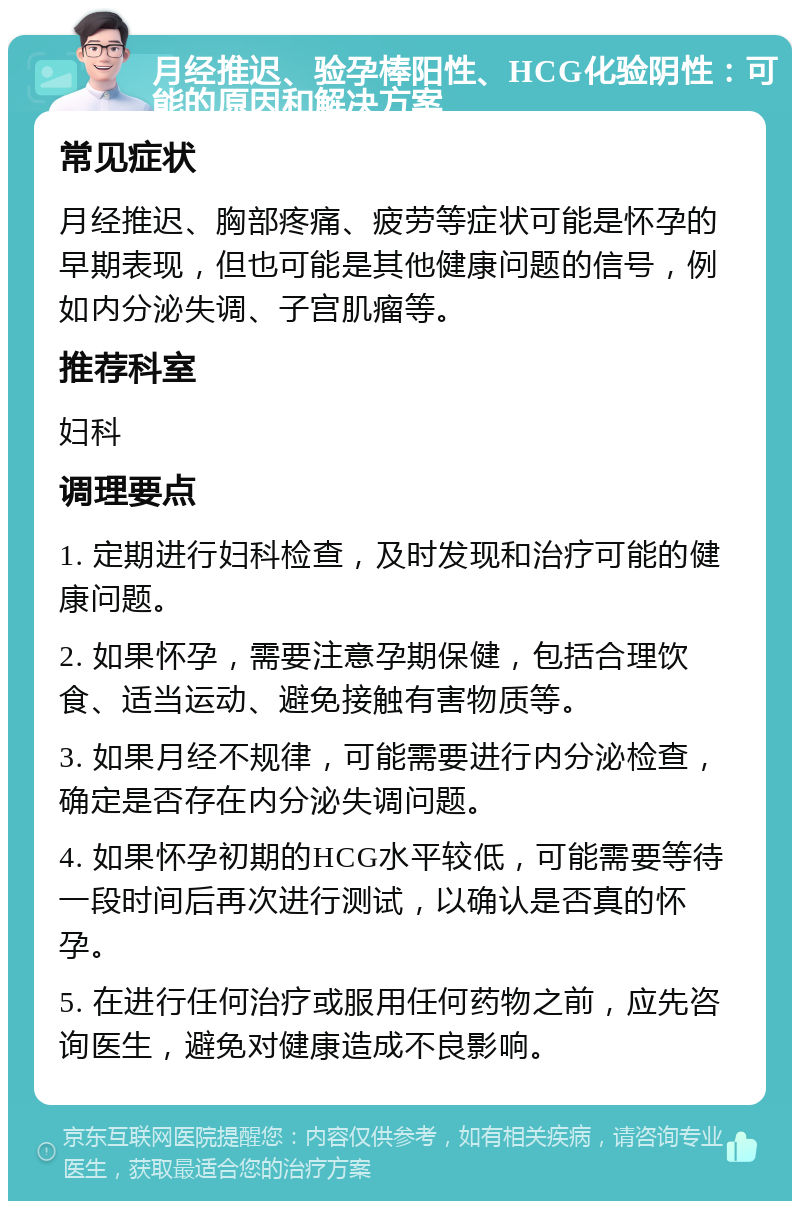 月经推迟、验孕棒阳性、HCG化验阴性：可能的原因和解决方案 常见症状 月经推迟、胸部疼痛、疲劳等症状可能是怀孕的早期表现，但也可能是其他健康问题的信号，例如内分泌失调、子宫肌瘤等。 推荐科室 妇科 调理要点 1. 定期进行妇科检查，及时发现和治疗可能的健康问题。 2. 如果怀孕，需要注意孕期保健，包括合理饮食、适当运动、避免接触有害物质等。 3. 如果月经不规律，可能需要进行内分泌检查，确定是否存在内分泌失调问题。 4. 如果怀孕初期的HCG水平较低，可能需要等待一段时间后再次进行测试，以确认是否真的怀孕。 5. 在进行任何治疗或服用任何药物之前，应先咨询医生，避免对健康造成不良影响。