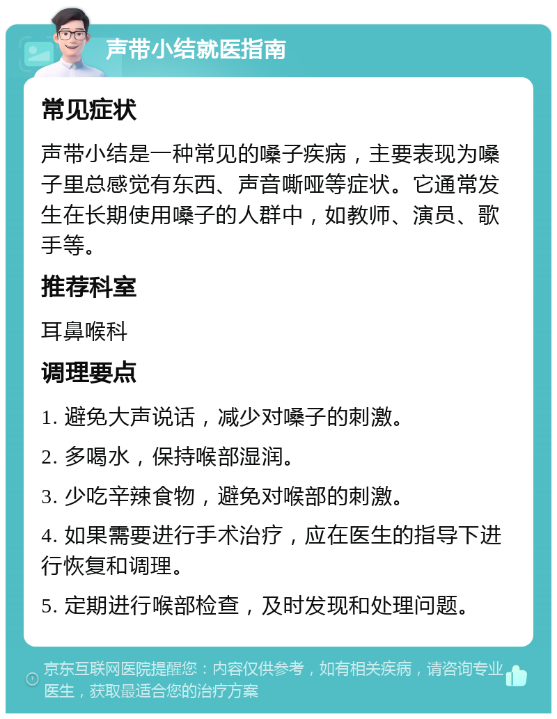 声带小结就医指南 常见症状 声带小结是一种常见的嗓子疾病，主要表现为嗓子里总感觉有东西、声音嘶哑等症状。它通常发生在长期使用嗓子的人群中，如教师、演员、歌手等。 推荐科室 耳鼻喉科 调理要点 1. 避免大声说话，减少对嗓子的刺激。 2. 多喝水，保持喉部湿润。 3. 少吃辛辣食物，避免对喉部的刺激。 4. 如果需要进行手术治疗，应在医生的指导下进行恢复和调理。 5. 定期进行喉部检查，及时发现和处理问题。