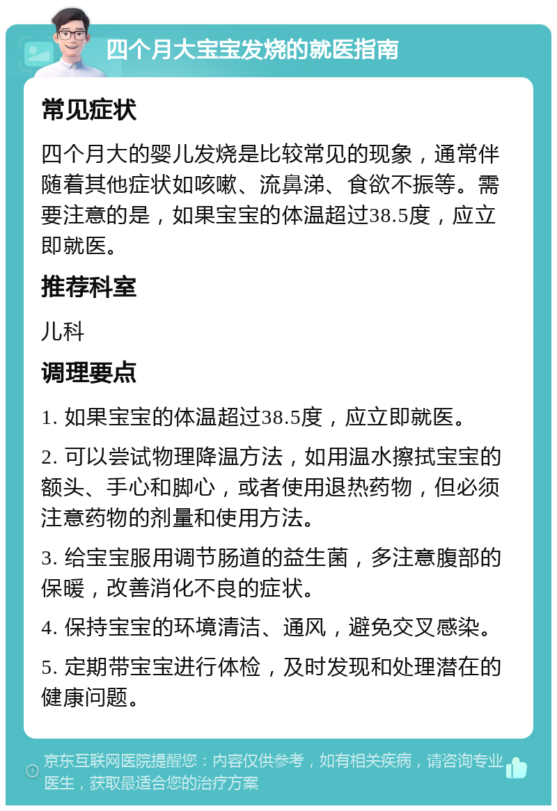 四个月大宝宝发烧的就医指南 常见症状 四个月大的婴儿发烧是比较常见的现象，通常伴随着其他症状如咳嗽、流鼻涕、食欲不振等。需要注意的是，如果宝宝的体温超过38.5度，应立即就医。 推荐科室 儿科 调理要点 1. 如果宝宝的体温超过38.5度，应立即就医。 2. 可以尝试物理降温方法，如用温水擦拭宝宝的额头、手心和脚心，或者使用退热药物，但必须注意药物的剂量和使用方法。 3. 给宝宝服用调节肠道的益生菌，多注意腹部的保暖，改善消化不良的症状。 4. 保持宝宝的环境清洁、通风，避免交叉感染。 5. 定期带宝宝进行体检，及时发现和处理潜在的健康问题。