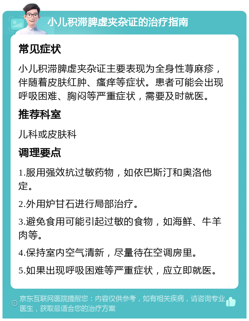 小儿积滞脾虚夹杂证的治疗指南 常见症状 小儿积滞脾虚夹杂证主要表现为全身性荨麻疹，伴随着皮肤红肿、瘙痒等症状。患者可能会出现呼吸困难、胸闷等严重症状，需要及时就医。 推荐科室 儿科或皮肤科 调理要点 1.服用强效抗过敏药物，如依巴斯汀和奥洛他定。 2.外用炉甘石进行局部治疗。 3.避免食用可能引起过敏的食物，如海鲜、牛羊肉等。 4.保持室内空气清新，尽量待在空调房里。 5.如果出现呼吸困难等严重症状，应立即就医。