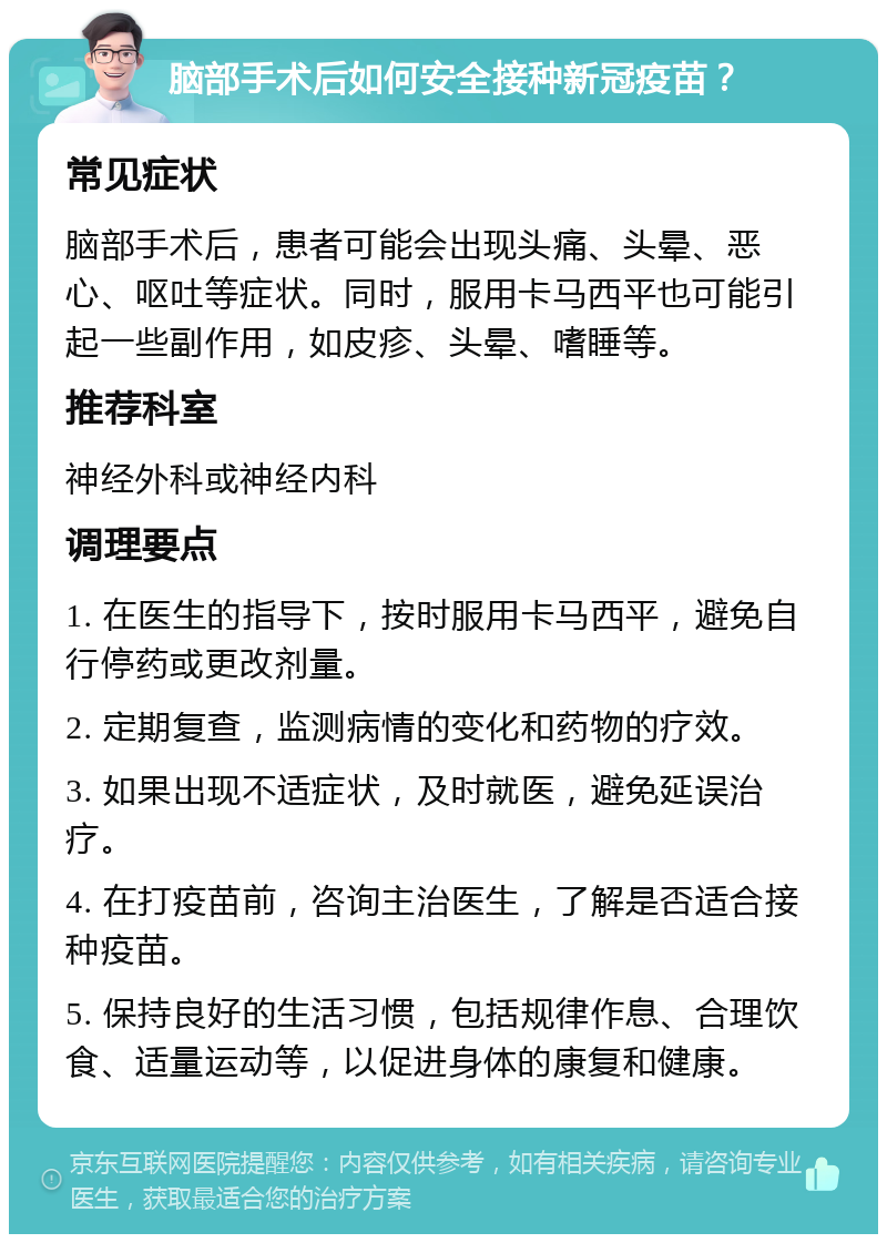 脑部手术后如何安全接种新冠疫苗？ 常见症状 脑部手术后，患者可能会出现头痛、头晕、恶心、呕吐等症状。同时，服用卡马西平也可能引起一些副作用，如皮疹、头晕、嗜睡等。 推荐科室 神经外科或神经内科 调理要点 1. 在医生的指导下，按时服用卡马西平，避免自行停药或更改剂量。 2. 定期复查，监测病情的变化和药物的疗效。 3. 如果出现不适症状，及时就医，避免延误治疗。 4. 在打疫苗前，咨询主治医生，了解是否适合接种疫苗。 5. 保持良好的生活习惯，包括规律作息、合理饮食、适量运动等，以促进身体的康复和健康。