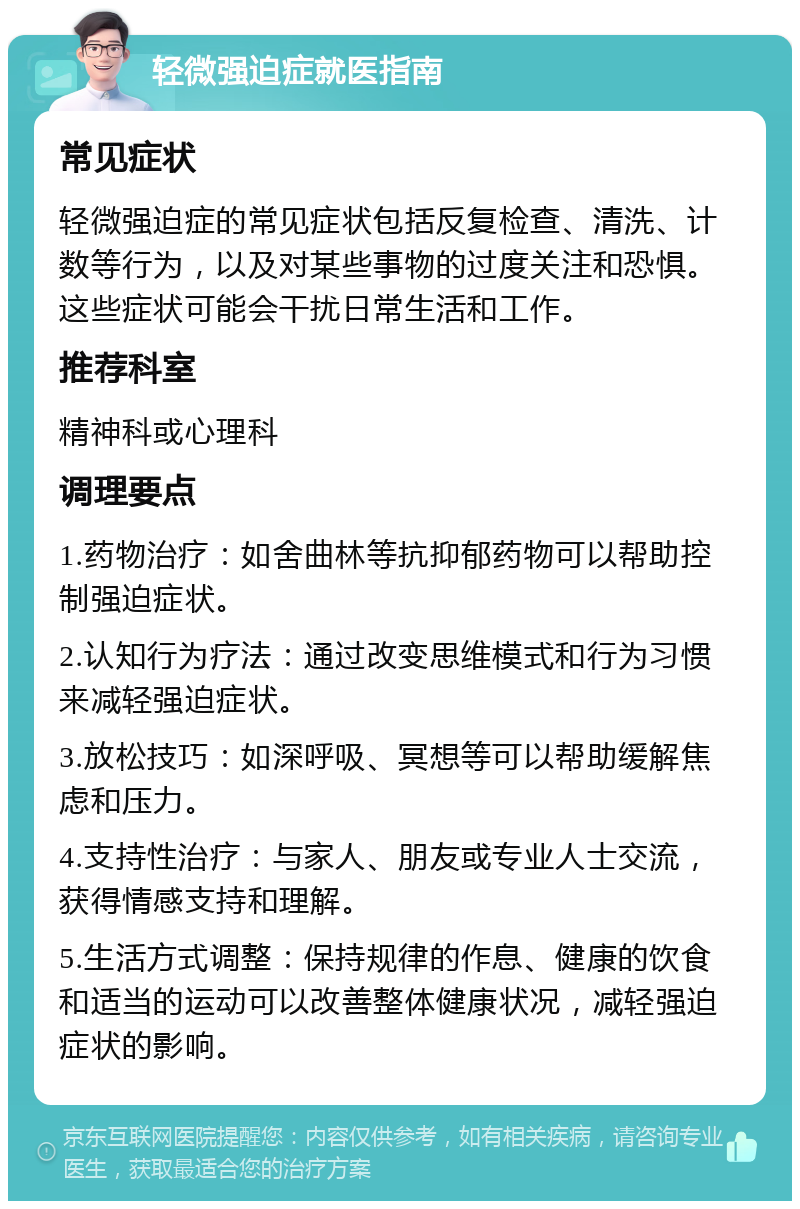 轻微强迫症就医指南 常见症状 轻微强迫症的常见症状包括反复检查、清洗、计数等行为，以及对某些事物的过度关注和恐惧。这些症状可能会干扰日常生活和工作。 推荐科室 精神科或心理科 调理要点 1.药物治疗：如舍曲林等抗抑郁药物可以帮助控制强迫症状。 2.认知行为疗法：通过改变思维模式和行为习惯来减轻强迫症状。 3.放松技巧：如深呼吸、冥想等可以帮助缓解焦虑和压力。 4.支持性治疗：与家人、朋友或专业人士交流，获得情感支持和理解。 5.生活方式调整：保持规律的作息、健康的饮食和适当的运动可以改善整体健康状况，减轻强迫症状的影响。