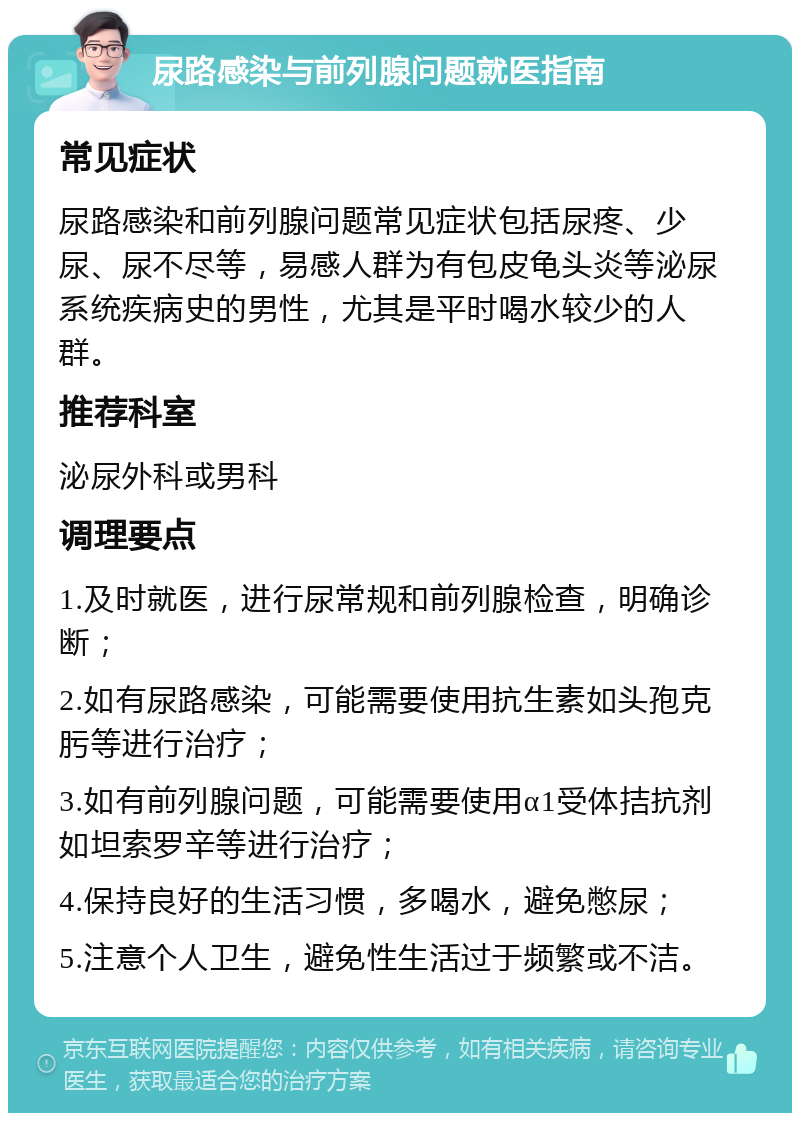 尿路感染与前列腺问题就医指南 常见症状 尿路感染和前列腺问题常见症状包括尿疼、少尿、尿不尽等，易感人群为有包皮龟头炎等泌尿系统疾病史的男性，尤其是平时喝水较少的人群。 推荐科室 泌尿外科或男科 调理要点 1.及时就医，进行尿常规和前列腺检查，明确诊断； 2.如有尿路感染，可能需要使用抗生素如头孢克肟等进行治疗； 3.如有前列腺问题，可能需要使用α1受体拮抗剂如坦索罗辛等进行治疗； 4.保持良好的生活习惯，多喝水，避免憋尿； 5.注意个人卫生，避免性生活过于频繁或不洁。