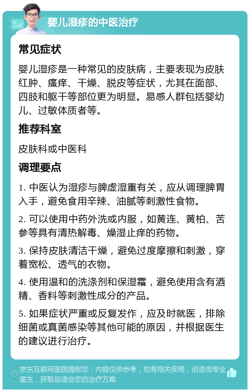 婴儿湿疹的中医治疗 常见症状 婴儿湿疹是一种常见的皮肤病，主要表现为皮肤红肿、瘙痒、干燥、脱皮等症状，尤其在面部、四肢和躯干等部位更为明显。易感人群包括婴幼儿、过敏体质者等。 推荐科室 皮肤科或中医科 调理要点 1. 中医认为湿疹与脾虚湿重有关，应从调理脾胃入手，避免食用辛辣、油腻等刺激性食物。 2. 可以使用中药外洗或内服，如黄连、黄柏、苦参等具有清热解毒、燥湿止痒的药物。 3. 保持皮肤清洁干燥，避免过度摩擦和刺激，穿着宽松、透气的衣物。 4. 使用温和的洗涤剂和保湿霜，避免使用含有酒精、香料等刺激性成分的产品。 5. 如果症状严重或反复发作，应及时就医，排除细菌或真菌感染等其他可能的原因，并根据医生的建议进行治疗。