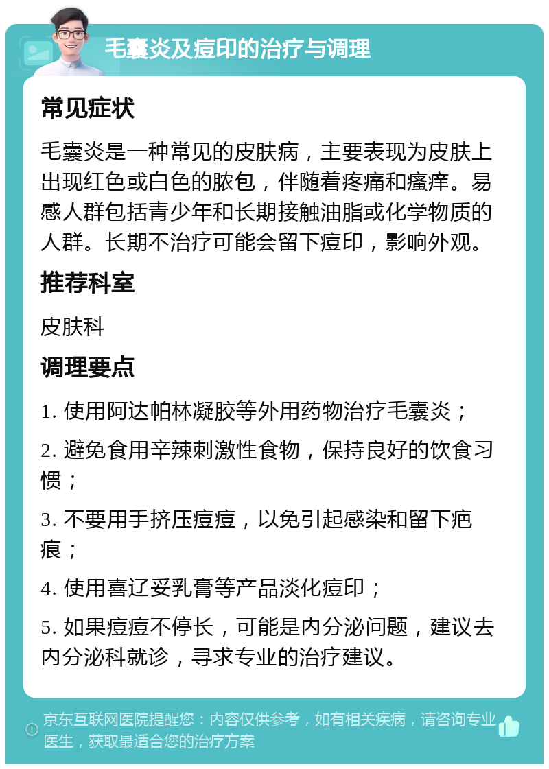 毛囊炎及痘印的治疗与调理 常见症状 毛囊炎是一种常见的皮肤病，主要表现为皮肤上出现红色或白色的脓包，伴随着疼痛和瘙痒。易感人群包括青少年和长期接触油脂或化学物质的人群。长期不治疗可能会留下痘印，影响外观。 推荐科室 皮肤科 调理要点 1. 使用阿达帕林凝胶等外用药物治疗毛囊炎； 2. 避免食用辛辣刺激性食物，保持良好的饮食习惯； 3. 不要用手挤压痘痘，以免引起感染和留下疤痕； 4. 使用喜辽妥乳膏等产品淡化痘印； 5. 如果痘痘不停长，可能是内分泌问题，建议去内分泌科就诊，寻求专业的治疗建议。