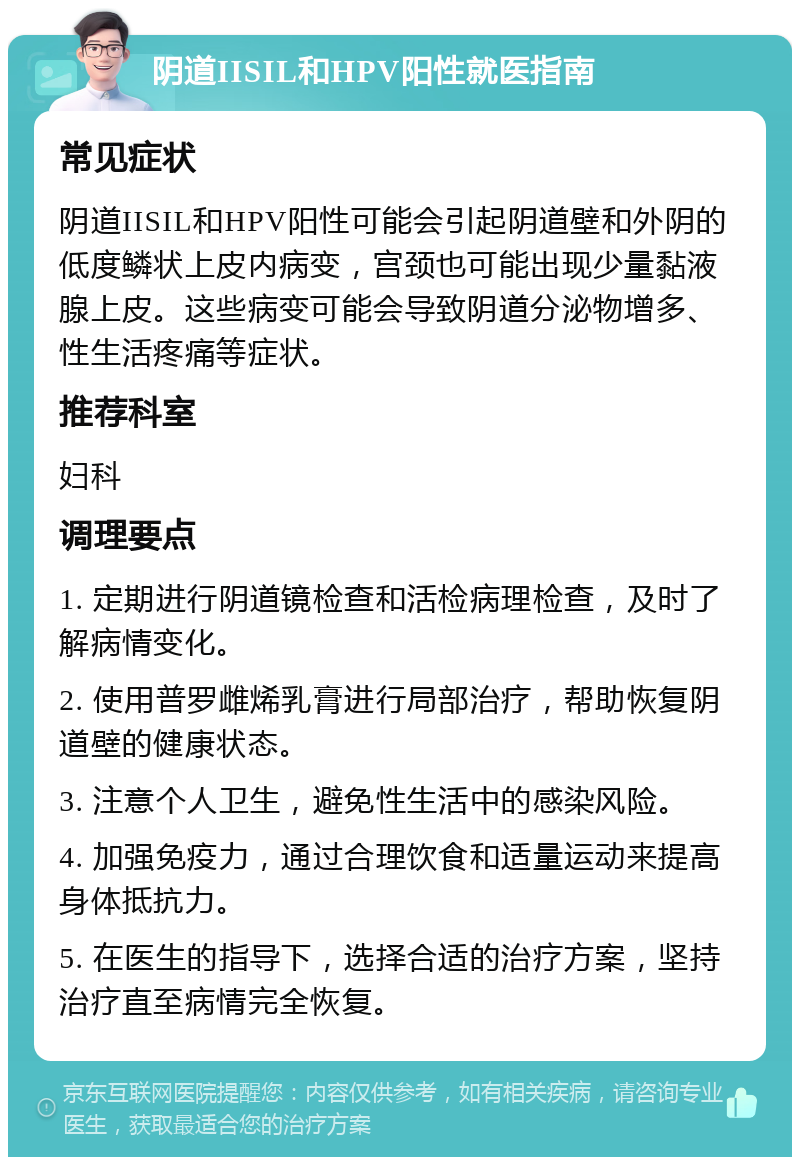 阴道IISIL和HPV阳性就医指南 常见症状 阴道IISIL和HPV阳性可能会引起阴道壁和外阴的低度鳞状上皮内病变，宫颈也可能出现少量黏液腺上皮。这些病变可能会导致阴道分泌物增多、性生活疼痛等症状。 推荐科室 妇科 调理要点 1. 定期进行阴道镜检查和活检病理检查，及时了解病情变化。 2. 使用普罗雌烯乳膏进行局部治疗，帮助恢复阴道壁的健康状态。 3. 注意个人卫生，避免性生活中的感染风险。 4. 加强免疫力，通过合理饮食和适量运动来提高身体抵抗力。 5. 在医生的指导下，选择合适的治疗方案，坚持治疗直至病情完全恢复。