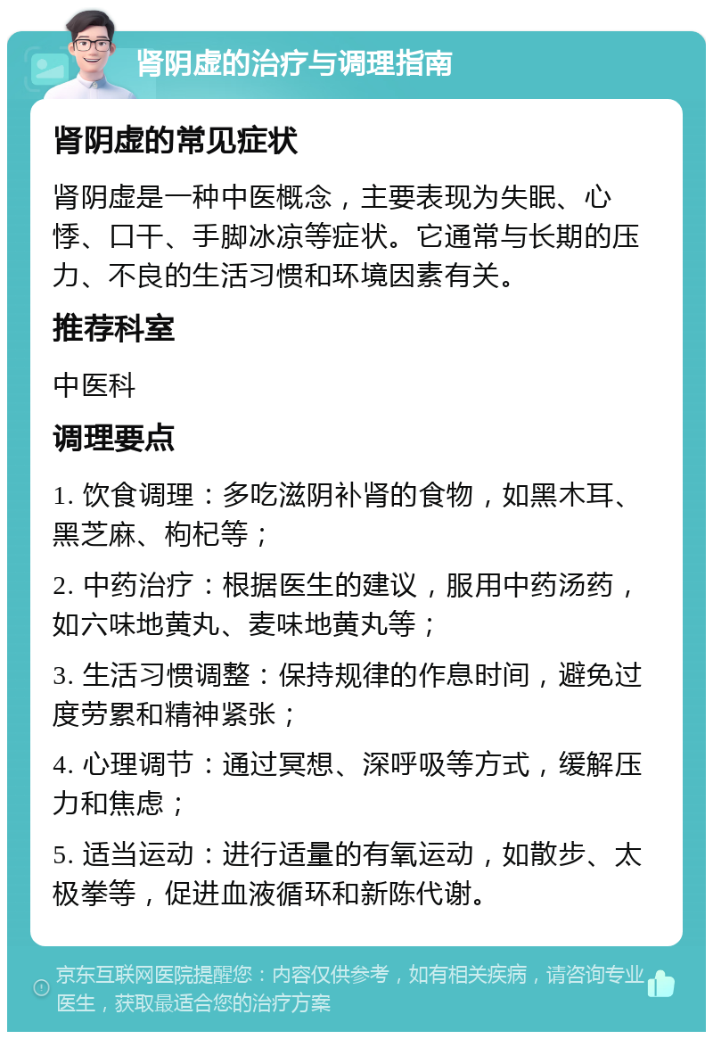 肾阴虚的治疗与调理指南 肾阴虚的常见症状 肾阴虚是一种中医概念，主要表现为失眠、心悸、口干、手脚冰凉等症状。它通常与长期的压力、不良的生活习惯和环境因素有关。 推荐科室 中医科 调理要点 1. 饮食调理：多吃滋阴补肾的食物，如黑木耳、黑芝麻、枸杞等； 2. 中药治疗：根据医生的建议，服用中药汤药，如六味地黄丸、麦味地黄丸等； 3. 生活习惯调整：保持规律的作息时间，避免过度劳累和精神紧张； 4. 心理调节：通过冥想、深呼吸等方式，缓解压力和焦虑； 5. 适当运动：进行适量的有氧运动，如散步、太极拳等，促进血液循环和新陈代谢。