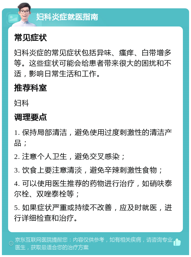 妇科炎症就医指南 常见症状 妇科炎症的常见症状包括异味、瘙痒、白带增多等。这些症状可能会给患者带来很大的困扰和不适，影响日常生活和工作。 推荐科室 妇科 调理要点 1. 保持局部清洁，避免使用过度刺激性的清洁产品； 2. 注意个人卫生，避免交叉感染； 3. 饮食上要注意清淡，避免辛辣刺激性食物； 4. 可以使用医生推荐的药物进行治疗，如硝呋泰尔栓、双唑泰栓等； 5. 如果症状严重或持续不改善，应及时就医，进行详细检查和治疗。