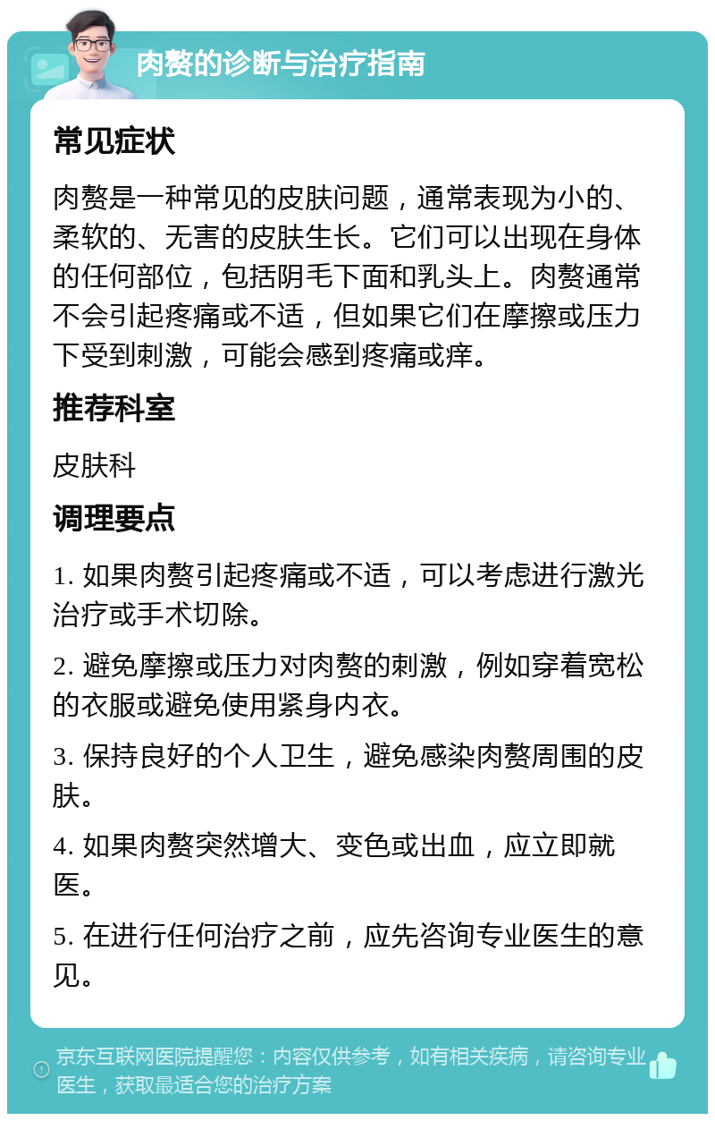 肉赘的诊断与治疗指南 常见症状 肉赘是一种常见的皮肤问题，通常表现为小的、柔软的、无害的皮肤生长。它们可以出现在身体的任何部位，包括阴毛下面和乳头上。肉赘通常不会引起疼痛或不适，但如果它们在摩擦或压力下受到刺激，可能会感到疼痛或痒。 推荐科室 皮肤科 调理要点 1. 如果肉赘引起疼痛或不适，可以考虑进行激光治疗或手术切除。 2. 避免摩擦或压力对肉赘的刺激，例如穿着宽松的衣服或避免使用紧身内衣。 3. 保持良好的个人卫生，避免感染肉赘周围的皮肤。 4. 如果肉赘突然增大、变色或出血，应立即就医。 5. 在进行任何治疗之前，应先咨询专业医生的意见。