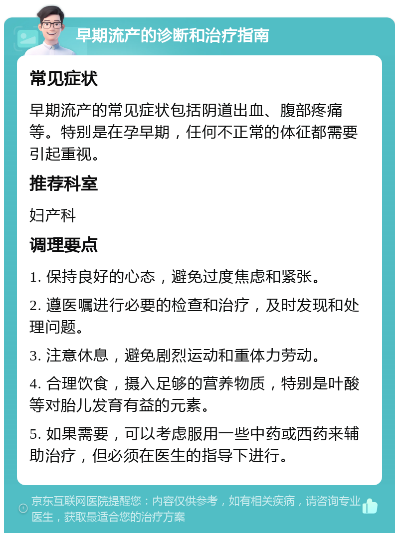 早期流产的诊断和治疗指南 常见症状 早期流产的常见症状包括阴道出血、腹部疼痛等。特别是在孕早期，任何不正常的体征都需要引起重视。 推荐科室 妇产科 调理要点 1. 保持良好的心态，避免过度焦虑和紧张。 2. 遵医嘱进行必要的检查和治疗，及时发现和处理问题。 3. 注意休息，避免剧烈运动和重体力劳动。 4. 合理饮食，摄入足够的营养物质，特别是叶酸等对胎儿发育有益的元素。 5. 如果需要，可以考虑服用一些中药或西药来辅助治疗，但必须在医生的指导下进行。