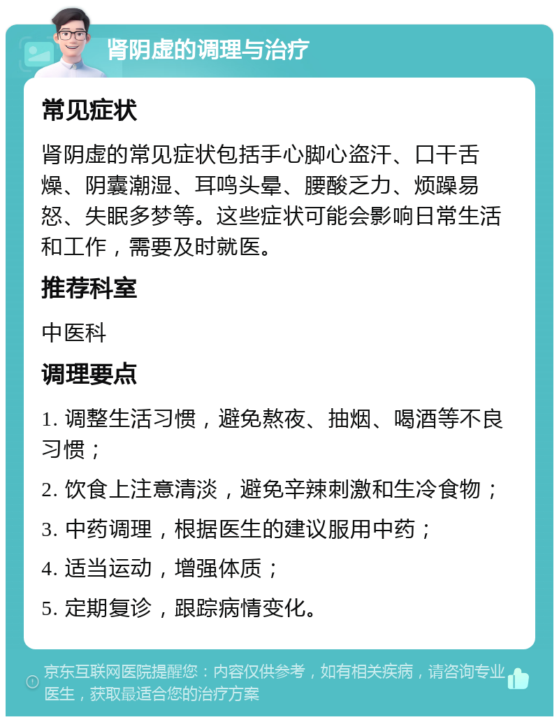 肾阴虚的调理与治疗 常见症状 肾阴虚的常见症状包括手心脚心盗汗、口干舌燥、阴囊潮湿、耳鸣头晕、腰酸乏力、烦躁易怒、失眠多梦等。这些症状可能会影响日常生活和工作，需要及时就医。 推荐科室 中医科 调理要点 1. 调整生活习惯，避免熬夜、抽烟、喝酒等不良习惯； 2. 饮食上注意清淡，避免辛辣刺激和生冷食物； 3. 中药调理，根据医生的建议服用中药； 4. 适当运动，增强体质； 5. 定期复诊，跟踪病情变化。