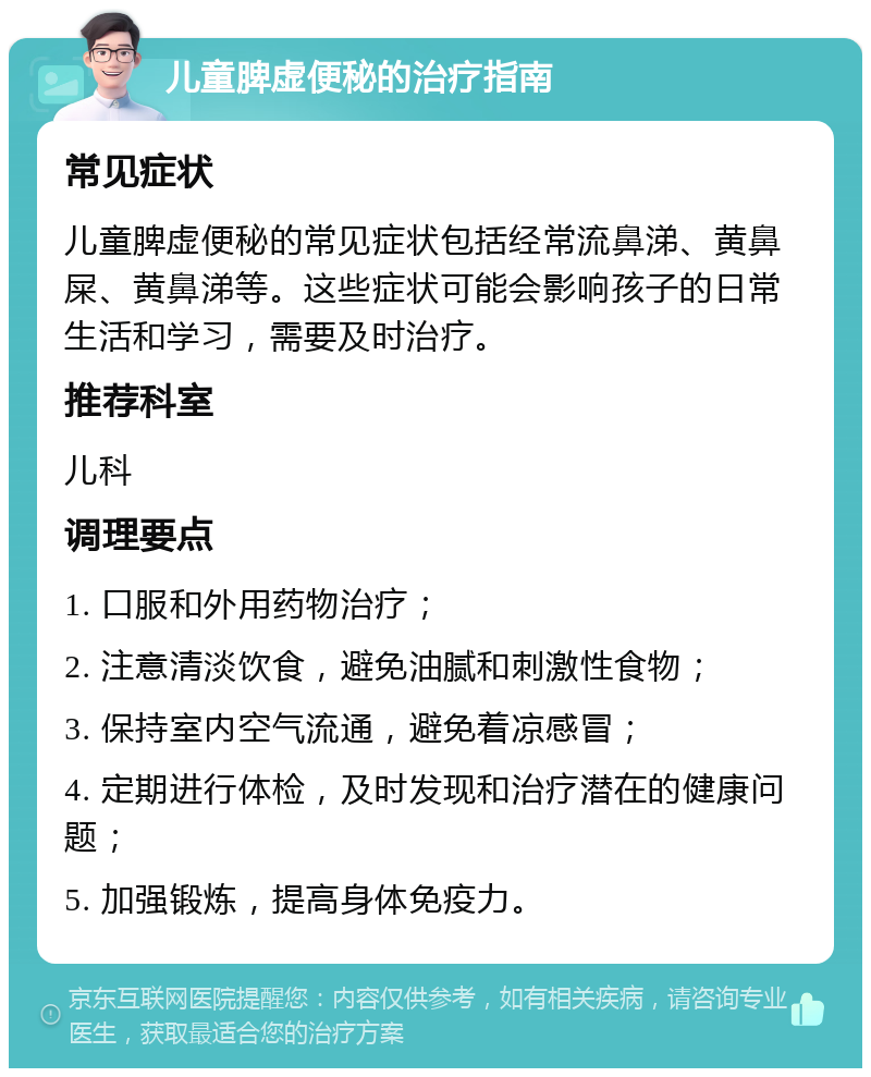 儿童脾虚便秘的治疗指南 常见症状 儿童脾虚便秘的常见症状包括经常流鼻涕、黄鼻屎、黄鼻涕等。这些症状可能会影响孩子的日常生活和学习，需要及时治疗。 推荐科室 儿科 调理要点 1. 口服和外用药物治疗； 2. 注意清淡饮食，避免油腻和刺激性食物； 3. 保持室内空气流通，避免着凉感冒； 4. 定期进行体检，及时发现和治疗潜在的健康问题； 5. 加强锻炼，提高身体免疫力。