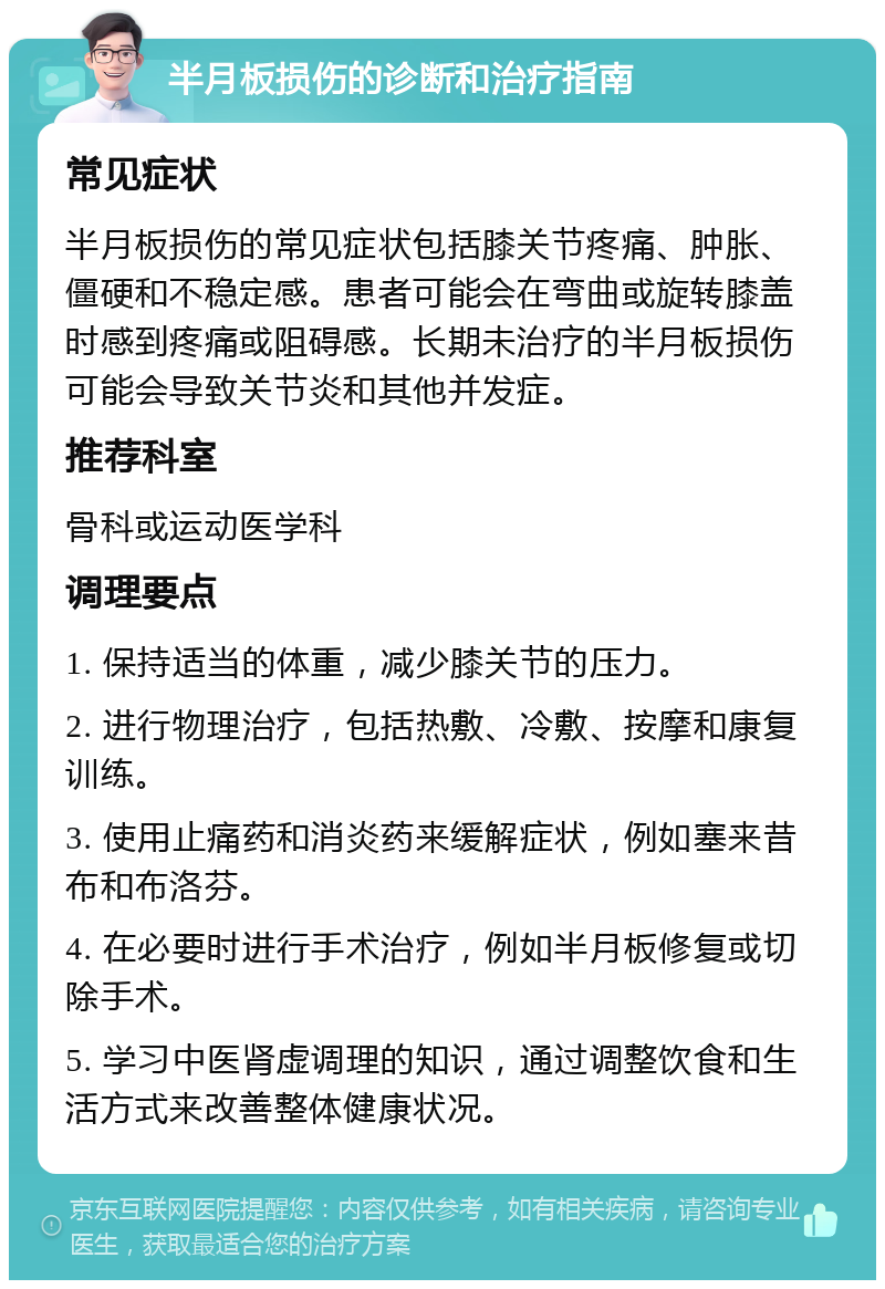 半月板损伤的诊断和治疗指南 常见症状 半月板损伤的常见症状包括膝关节疼痛、肿胀、僵硬和不稳定感。患者可能会在弯曲或旋转膝盖时感到疼痛或阻碍感。长期未治疗的半月板损伤可能会导致关节炎和其他并发症。 推荐科室 骨科或运动医学科 调理要点 1. 保持适当的体重，减少膝关节的压力。 2. 进行物理治疗，包括热敷、冷敷、按摩和康复训练。 3. 使用止痛药和消炎药来缓解症状，例如塞来昔布和布洛芬。 4. 在必要时进行手术治疗，例如半月板修复或切除手术。 5. 学习中医肾虚调理的知识，通过调整饮食和生活方式来改善整体健康状况。