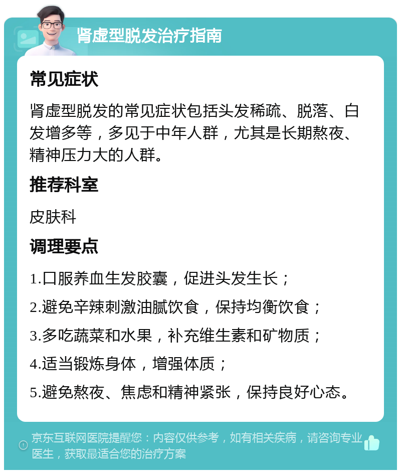 肾虚型脱发治疗指南 常见症状 肾虚型脱发的常见症状包括头发稀疏、脱落、白发增多等，多见于中年人群，尤其是长期熬夜、精神压力大的人群。 推荐科室 皮肤科 调理要点 1.口服养血生发胶囊，促进头发生长； 2.避免辛辣刺激油腻饮食，保持均衡饮食； 3.多吃蔬菜和水果，补充维生素和矿物质； 4.适当锻炼身体，增强体质； 5.避免熬夜、焦虑和精神紧张，保持良好心态。