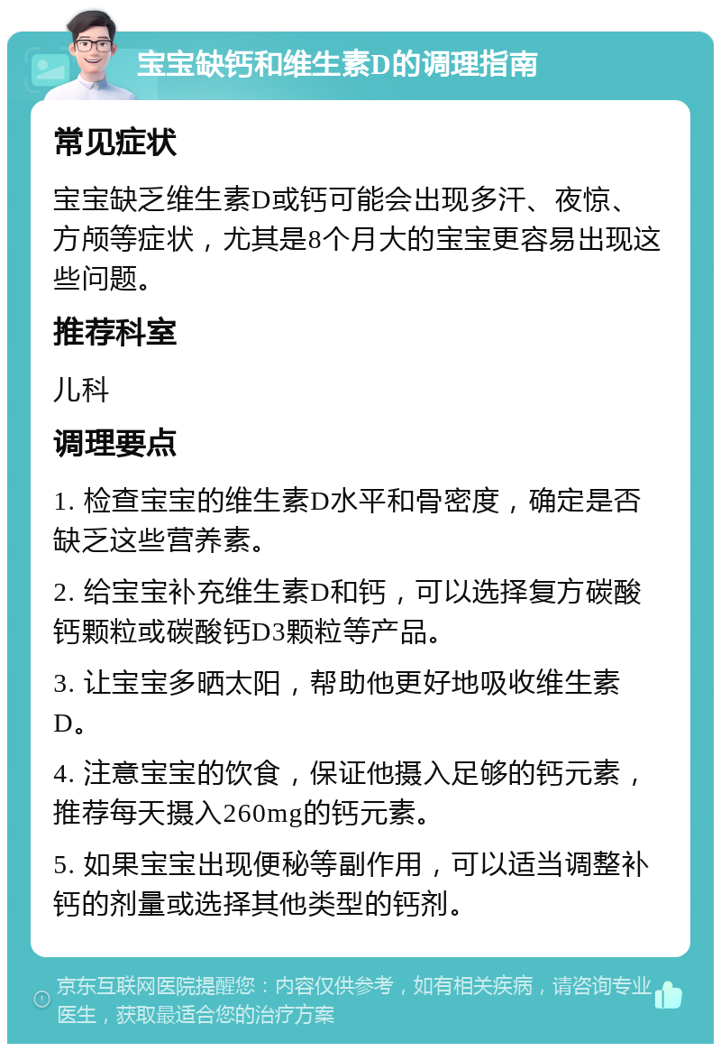 宝宝缺钙和维生素D的调理指南 常见症状 宝宝缺乏维生素D或钙可能会出现多汗、夜惊、方颅等症状，尤其是8个月大的宝宝更容易出现这些问题。 推荐科室 儿科 调理要点 1. 检查宝宝的维生素D水平和骨密度，确定是否缺乏这些营养素。 2. 给宝宝补充维生素D和钙，可以选择复方碳酸钙颗粒或碳酸钙D3颗粒等产品。 3. 让宝宝多晒太阳，帮助他更好地吸收维生素D。 4. 注意宝宝的饮食，保证他摄入足够的钙元素，推荐每天摄入260mg的钙元素。 5. 如果宝宝出现便秘等副作用，可以适当调整补钙的剂量或选择其他类型的钙剂。