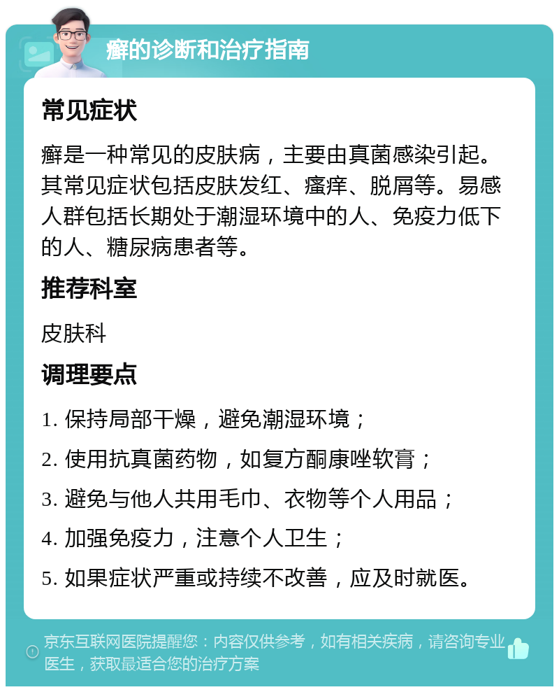 癣的诊断和治疗指南 常见症状 癣是一种常见的皮肤病，主要由真菌感染引起。其常见症状包括皮肤发红、瘙痒、脱屑等。易感人群包括长期处于潮湿环境中的人、免疫力低下的人、糖尿病患者等。 推荐科室 皮肤科 调理要点 1. 保持局部干燥，避免潮湿环境； 2. 使用抗真菌药物，如复方酮康唑软膏； 3. 避免与他人共用毛巾、衣物等个人用品； 4. 加强免疫力，注意个人卫生； 5. 如果症状严重或持续不改善，应及时就医。