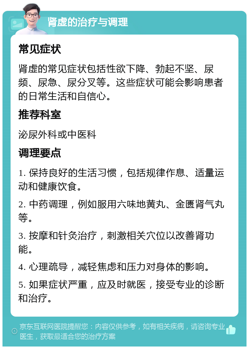 肾虚的治疗与调理 常见症状 肾虚的常见症状包括性欲下降、勃起不坚、尿频、尿急、尿分叉等。这些症状可能会影响患者的日常生活和自信心。 推荐科室 泌尿外科或中医科 调理要点 1. 保持良好的生活习惯，包括规律作息、适量运动和健康饮食。 2. 中药调理，例如服用六味地黄丸、金匮肾气丸等。 3. 按摩和针灸治疗，刺激相关穴位以改善肾功能。 4. 心理疏导，减轻焦虑和压力对身体的影响。 5. 如果症状严重，应及时就医，接受专业的诊断和治疗。