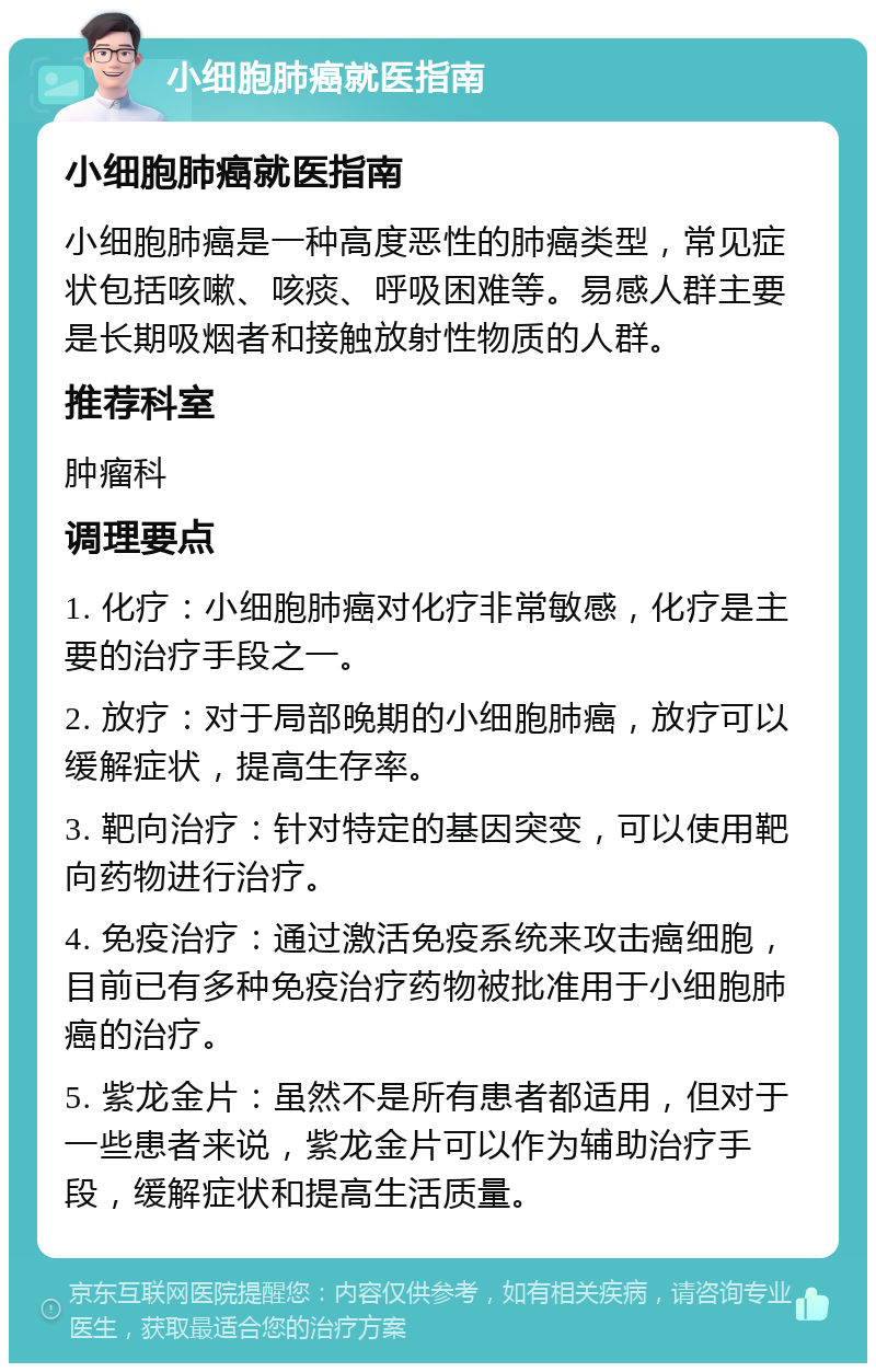 小细胞肺癌就医指南 小细胞肺癌就医指南 小细胞肺癌是一种高度恶性的肺癌类型，常见症状包括咳嗽、咳痰、呼吸困难等。易感人群主要是长期吸烟者和接触放射性物质的人群。 推荐科室 肿瘤科 调理要点 1. 化疗：小细胞肺癌对化疗非常敏感，化疗是主要的治疗手段之一。 2. 放疗：对于局部晚期的小细胞肺癌，放疗可以缓解症状，提高生存率。 3. 靶向治疗：针对特定的基因突变，可以使用靶向药物进行治疗。 4. 免疫治疗：通过激活免疫系统来攻击癌细胞，目前已有多种免疫治疗药物被批准用于小细胞肺癌的治疗。 5. 紫龙金片：虽然不是所有患者都适用，但对于一些患者来说，紫龙金片可以作为辅助治疗手段，缓解症状和提高生活质量。