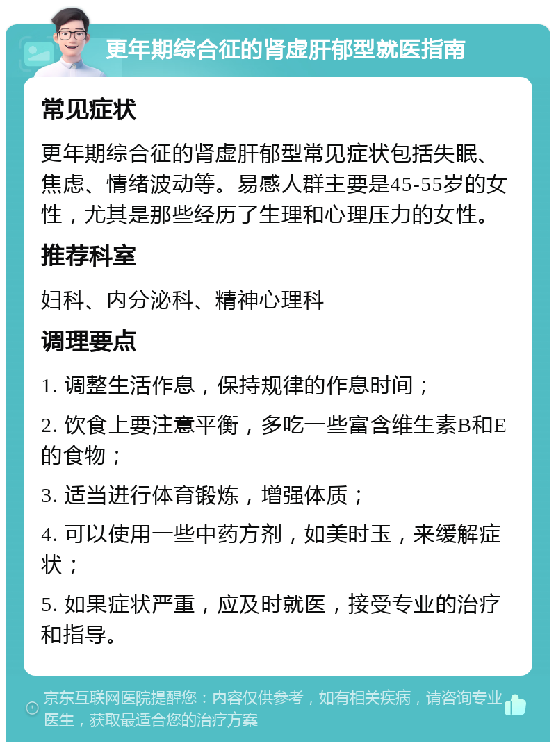 更年期综合征的肾虚肝郁型就医指南 常见症状 更年期综合征的肾虚肝郁型常见症状包括失眠、焦虑、情绪波动等。易感人群主要是45-55岁的女性，尤其是那些经历了生理和心理压力的女性。 推荐科室 妇科、内分泌科、精神心理科 调理要点 1. 调整生活作息，保持规律的作息时间； 2. 饮食上要注意平衡，多吃一些富含维生素B和E的食物； 3. 适当进行体育锻炼，增强体质； 4. 可以使用一些中药方剂，如美时玉，来缓解症状； 5. 如果症状严重，应及时就医，接受专业的治疗和指导。